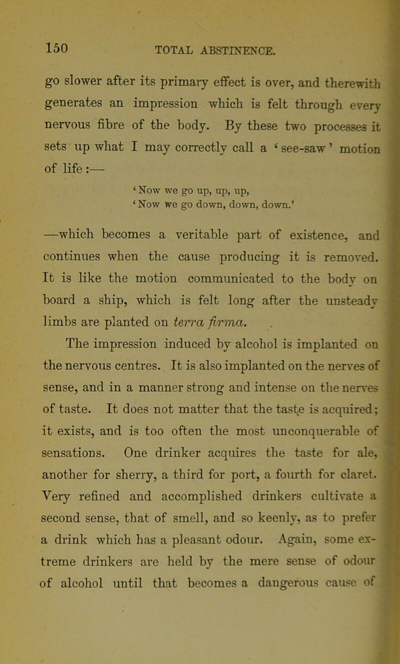 go slower after its primary effect is over, and therewith generates an impression which is felt through every ‘ nervous fibre of the body. By these two processes it sets up what I may correctly call a ‘ see-saw ’ motion of life:— ‘Now we go up, up, iip, 1 Now we go down, down, down.’ —which becomes a veritable part of existence, and continues when the cause producing it is removed. It is like the motion communicated to the body on board a ship, which is felt long after the unsteady limbs are planted on terra firma. The impression induced by alcohol is implanted on the nervous centres. It is also implanted on the nerves of sense, and in a manner strong and intense on the nerves j of taste. It does not matter that the taste is acquired; it exists, and is too often the most unconquerable of sensations. One drinker acquires the taste for ale, - another for sherry, a third for port, a fourth for claret. Very refined and accomplished drinkers cultivate a second sense, that of smell, and so keenly, as to prefer ] a drink which has a pleasant odour. Again, some ex- * treme drinkers are held by the mere sense of odour . of alcohol until that becomes a dangerous cause of
