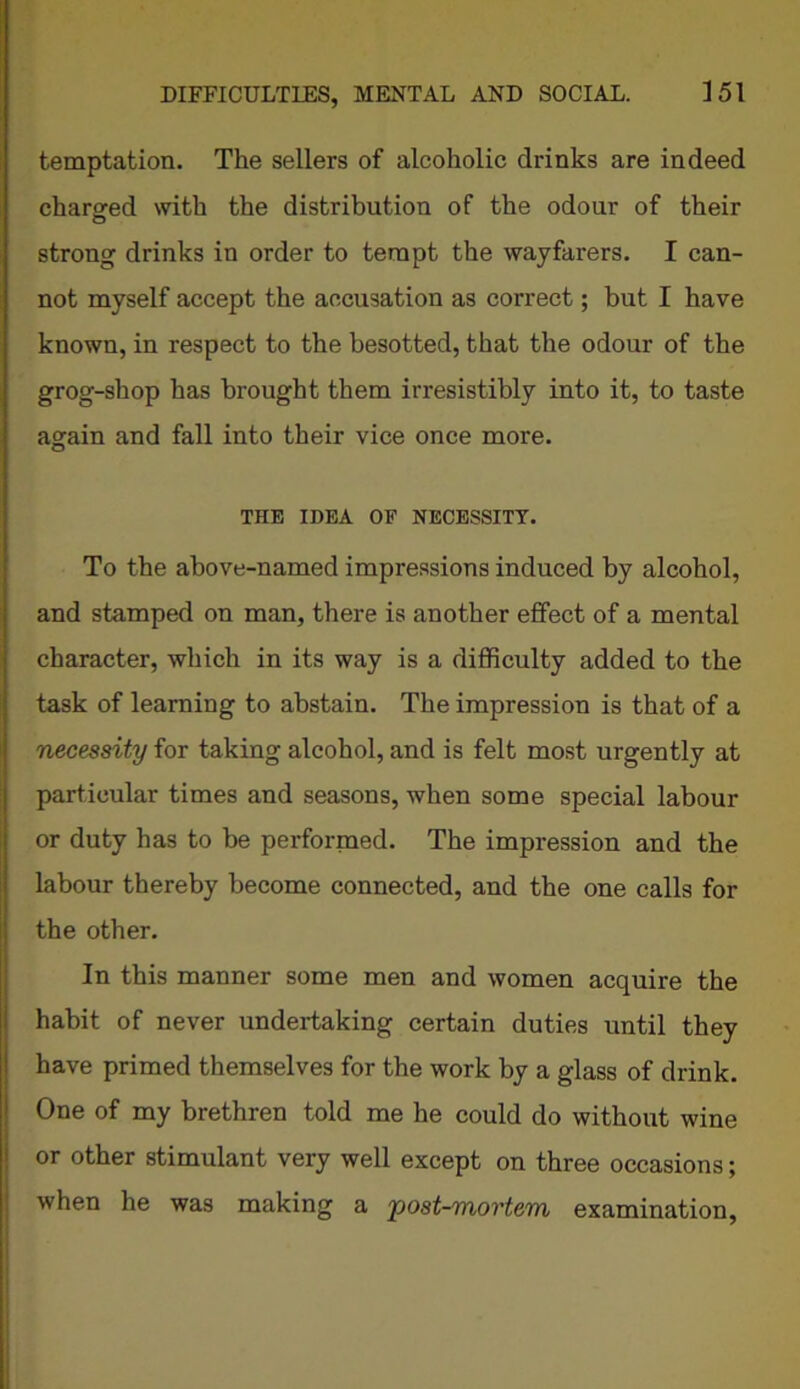 temptation. The sellers of alcoholic drinks are indeed charged with the distribution of the odour of their strong drinks in order to tempt the wayfarers. I can- not myself accept the accusation as correct; but I have known, in respect to the besotted, that the odour of the grog-shop has brought them irresistibly into it, to taste again and fall into their vice once more. THE IDEA OF NECESSITY. To the above-named impressions induced by alcohol, and stamped on man, there is another effect of a mental character, which in its way is a difficulty added to the task of learning to abstain. The impression is that of a necessity for taking alcohol, and is felt most urgently at particular times and seasons, when some special labour or duty has to be performed. The impression and the labour thereby become connected, and the one calls for the other. In this manner some men and women acquire the habit of never undertaking certain duties until they have primed themselves for the work by a glass of drink. One of my brethren told me he could do without wine or other stimulant very well except on three occasions; when he was making a post-mortem examination,