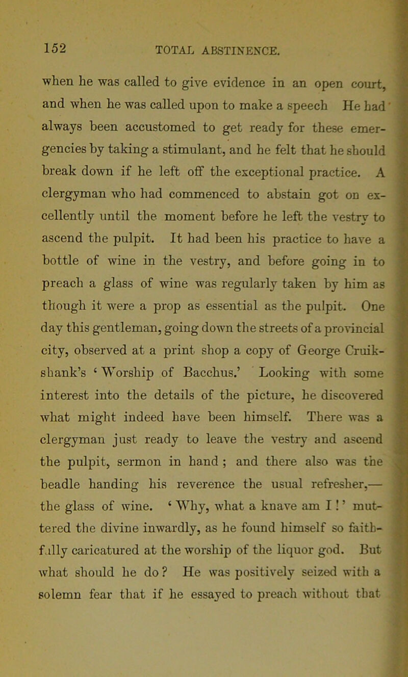 when he was called to give evidence in an open court, and when he was called upon to make a speech He had always been accustomed to get ready for these emer- gencies by taking a stimulant, and he felt that he should break down if he left off the exceptional practice. A clergyman who had commenced to abstain got on ex- cellently until the moment before he left the vestry to ascend the pulpit. It had been his practice to have a bottle of wine in the vestry, and before going in to preach a glass of wine was regularly taken by him as though it were a prop as essential as the pulpit. One day this gentleman, going down the streets of a provincial city, observed at a print shop a copy of George Cruik- shank’s ‘ Worship of Bacchus.’ Looking with some interest into the details of the picture, he discovered what might indeed have been himself. There was a clergyman just ready to leave the vestry and ascend the pulpit, sermon in hand ; and there also was the beadle handing his reverence the usual refresher,— the glass of wine. ‘ Why, what a knave am I! ’ mut- tered the divine inwardly, as he found himself so faitb- f.illy caricatured at the worship of the liquor god. But what should he do ? He was positively seized with a solemn fear that if he essayed to preach without that.