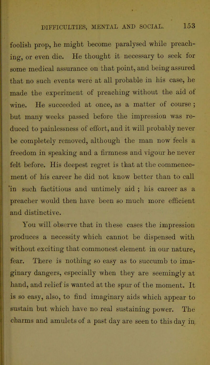 foolish prop, he might become paralysed while preach- ing, or even die. He thought it necessary to seek fox- some medical assurance on that point, and being assured that no such events were at all probable in his case, he made the experiment of preaching without the aid of wine. He succeeded at once, as a matter of course ; but many weeks passed before the impression was re- duced to painlessness of effort, and it will probably never be completely removed, although the man now feels a freedom in speaking and a firmness and vigour he never felt before. His deepest regret is that at the commence- ment of his career he did not know better than to call 'in such factitious and untimely aid ; his career as a preacher would then have been so much more efficient and distinctive. You will observe that in these cases the impression produces a necessity which cannot be dispensed with without exciting that commonest element in our nature, fear. There is nothing so easy as to succumb to ima- ginary dangers, especially when they are seemingly at hand, and relief is wanted at the spur of the moment. It is so easy, also, to find imaginary aids which appear to sustain but which have no real sustaining power. The charms and amulets of a past day are seen to this day in