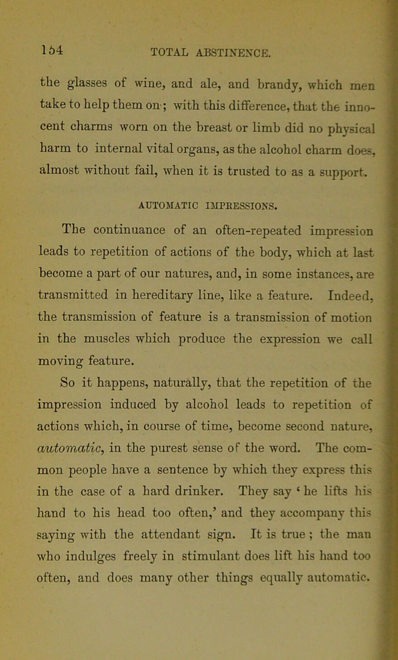 the glasses of wine, and ale, and brandy, which men take to help them on; with this difference, that the inno- cent charms worn on the breast or limb did no physical harm to internal vital organs, as the alcohol charm does, almost without fail, when it is trusted to as a support. AUTOMATIC IMPRESSIONS. The continuance of an often-repeated impression leads to repetition of actions of the body, which at last become a part of our natures, and, in some instances, are transmitted in hereditary line, like a feature. Indeed, the transmission of feature is a transmission of motion in the muscles which produce the expression we call moving feature. So it happens, naturally, that the repetition of the impression induced by alcohol leads to repetition of actions which, in course of time, become second nature, automatic, in the purest sense of the word. The com- mon people have a sentence by which they express this in the case of a hard drinker. They say ‘ he lifts his hand to his head too often,’ and they accompany this saying with the attendant sign. It is true; the man who indulges freely in stimulant does lift his hand too often, and does many other things equally automatic.