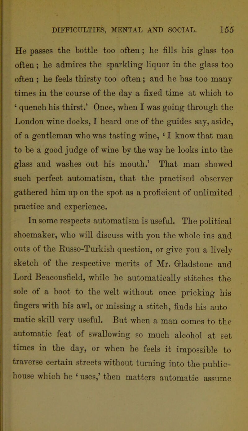 He passes the bottle too often; he fills his glass too often ; he admires the sparkling liquor in the glass too often ; he feels thirsty too often; and he has too many times in the course of the day a fixed time at which to ‘ quench his thirst.’ Once, when I was going through the London wine docks, I heard one of the guides say, aside, of a gentleman who was tasting wine, £ I know that man to he a good judge of wine by the way he looks into the glass and washes out his mouth.’ That man showed such perfect automatism, that the practised observer gathered him up on the spot as a proficient of unlimited practice and experience. In some respects automatism is useful. The political shoemaker, who will discuss with you the whole ins and outs of the Russo-Turkish question, or give you a lively sketch of the respective merits of Mr. Gladstone and Lord Beaconsfield, while he automatically stitches the sole of a boot to the welt without once pricking his fingers with his awl, or missing a stitch, finds his auto matic skill very useful. But when a man comes to the automatic feat of swallowing so much alcohol at set times in the day, or when he feels it impossible to traverse certain streets without turning into the public- house which he ‘ uses,’ then matters automatic assume