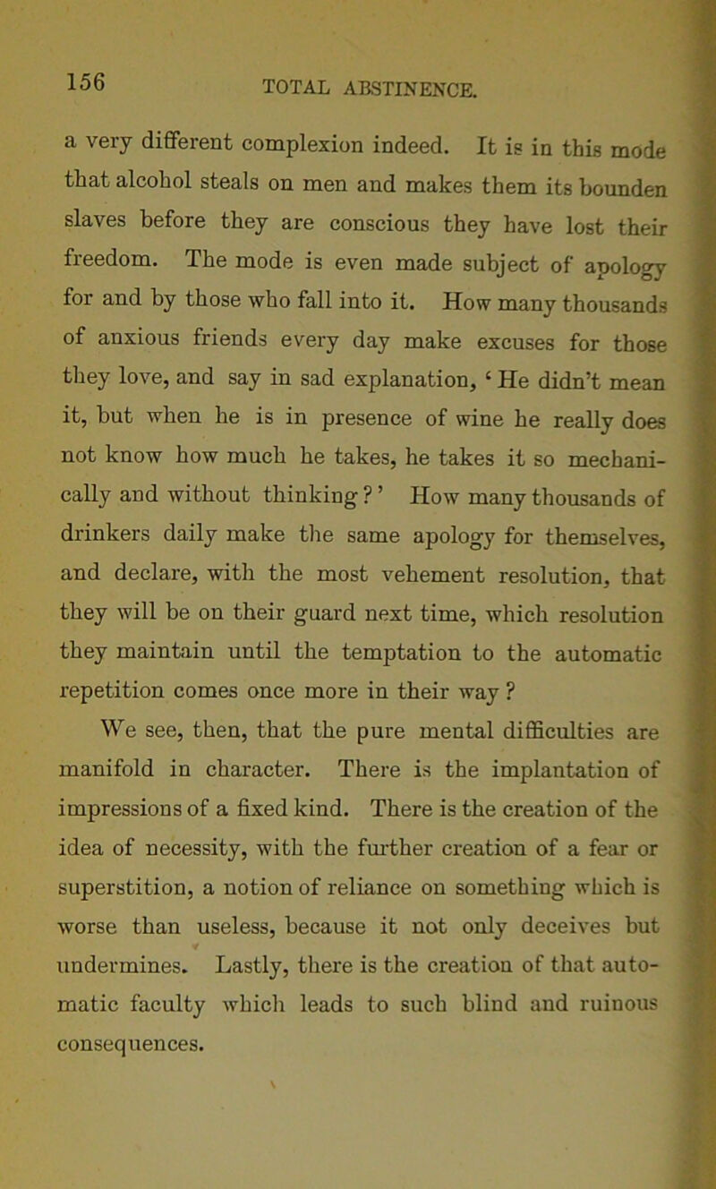 a very different complexion indeed. It is in this mode that alcohol steals on men and makes them its bounden slaves before they are conscious they have lost then- freedom. The mode is even made subject of apology for and by those who fall into it. How many thousands of anxious friends every day make excuses for those they love, and say in sad explanation, ‘ He didn’t mean it, but when he is in presence of wine he really does not know how much he takes, he takes it so mechani- cally and without thinking ? ’ How many thousands of drinkers daily make the same apology for themselves, and declare, with the most vehement resolution, that they will be on their guard next time, which resolution they maintain until the temptation to the automatic repetition comes once more in their way ? We see, then, that the pure mental difficulties are manifold in character. There is the implantation of impressions of a fixed kind. There is the creation of the idea of necessity, with the further creation of a fear or superstition, a notion of reliance on something which is worse than useless, because it not only deceives but undermines. Lastly, there is the creation of that auto- matic faculty which leads to such blind and ruinous consequences.