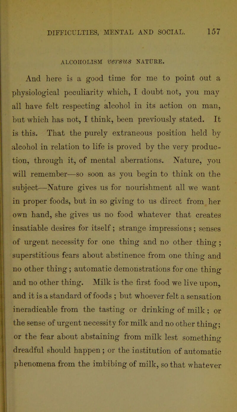 ALCOHOLISM VCV8U8 NATURE. And here is a good time for me to point out a physiological peculiarity which, I doubt not, you may all have felt respecting alcohol in its action on man, but which has not, I think, been previously stated. It is this. That the purely extraneous position held by alcohol in relation to life is proved by the very produc- tion, through it, of mental aberrations. Nature, you will remember—so soon as you begin to think on the subject—Nature gives us for nourishment all we want in proper foods, but in so giving to us direct from her own hand, she gives us no food whatever that creates insatiable desires for itself; strange impressions ; senses of urgent necessity for one thing and no other thing; superstitious fears about abstinence from one thing and no other thing; automatic demonstrations for one thing and no other thing. Milk is the first food we live upon, and it is a standard of foods ; but whoever felt a sensation ineradicable from the tasting or drinking of milk; or the sense of urgent necessity for milk and no other thing; or the fear about abstaining from milk lest something dreadful should happen ; or the institution of automatic phenomena from the imbibing of milk, so that whatever