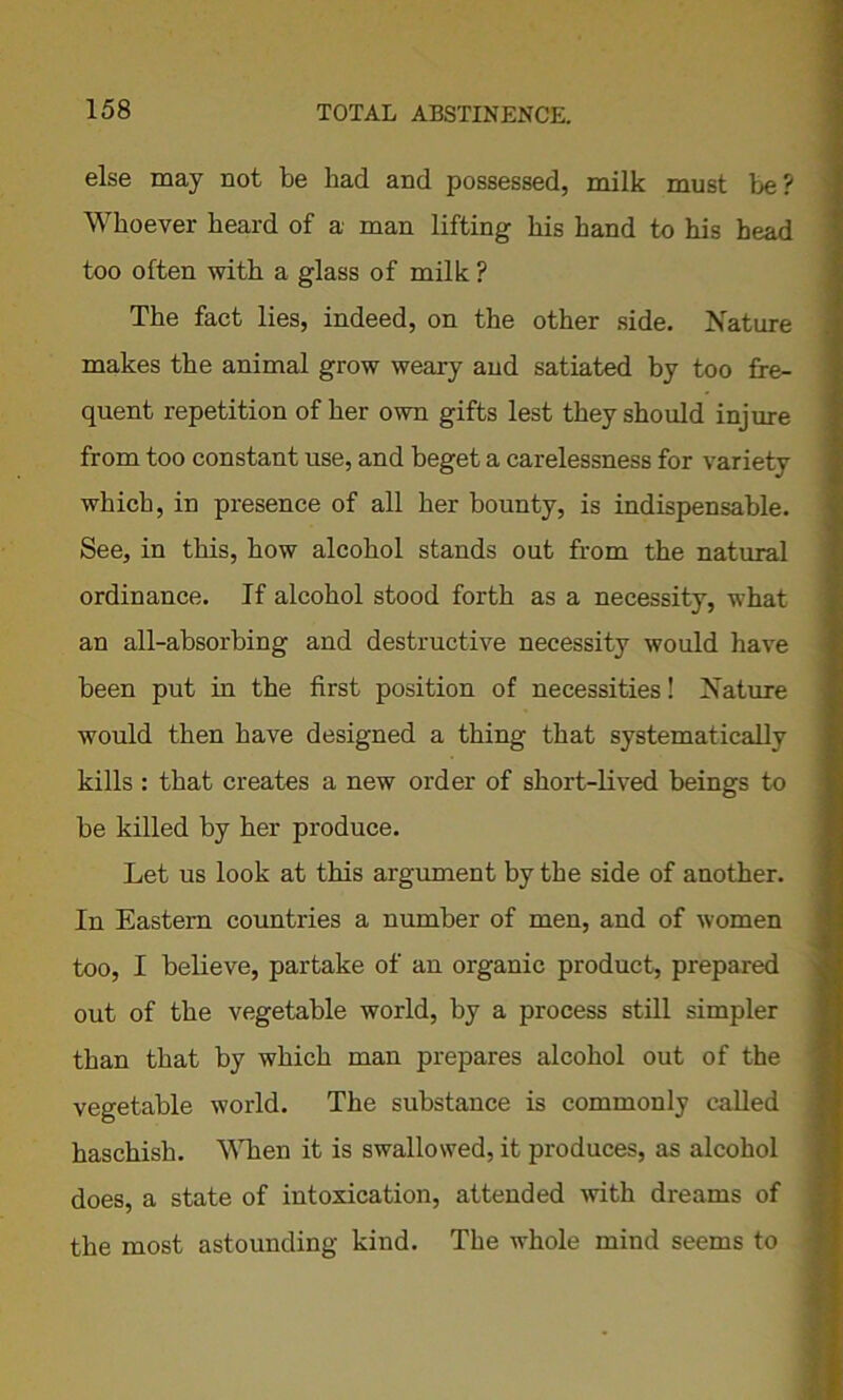 else may not be had and possessed, milk must be? Whoever beard of a man lifting his band to his head too often with a glass of milk ? The fact lies, indeed, on the other side. Nature makes the animal grow weary and satiated by too fre- quent repetition of her own gifts lest they should injure from too constant use, and beget a carelessness for variety which, in presence of all her bounty, is indispensable. See, in this, how alcohol stands out from the natural ordinance. If alcohol stood forth as a necessity, what an all-absorbing and destructive necessity would have been put in the first position of necessities! Nature would then have designed a thing that systematically kills : that creates a new order of short-lived beings to be killed by her produce. Let us look at this argument by the side of another. In Eastern countries a number of men, and of women too, I believe, partake of an organic product, prepared out of the vegetable world, by a process still simpler than that by which man prepares alcohol out of the vegetable world. The substance is commonly called haschisli. When it is swallowed, it produces, as alcohol does, a state of intoxication, attended with dreams of the most astounding kind. The whole mind seems to