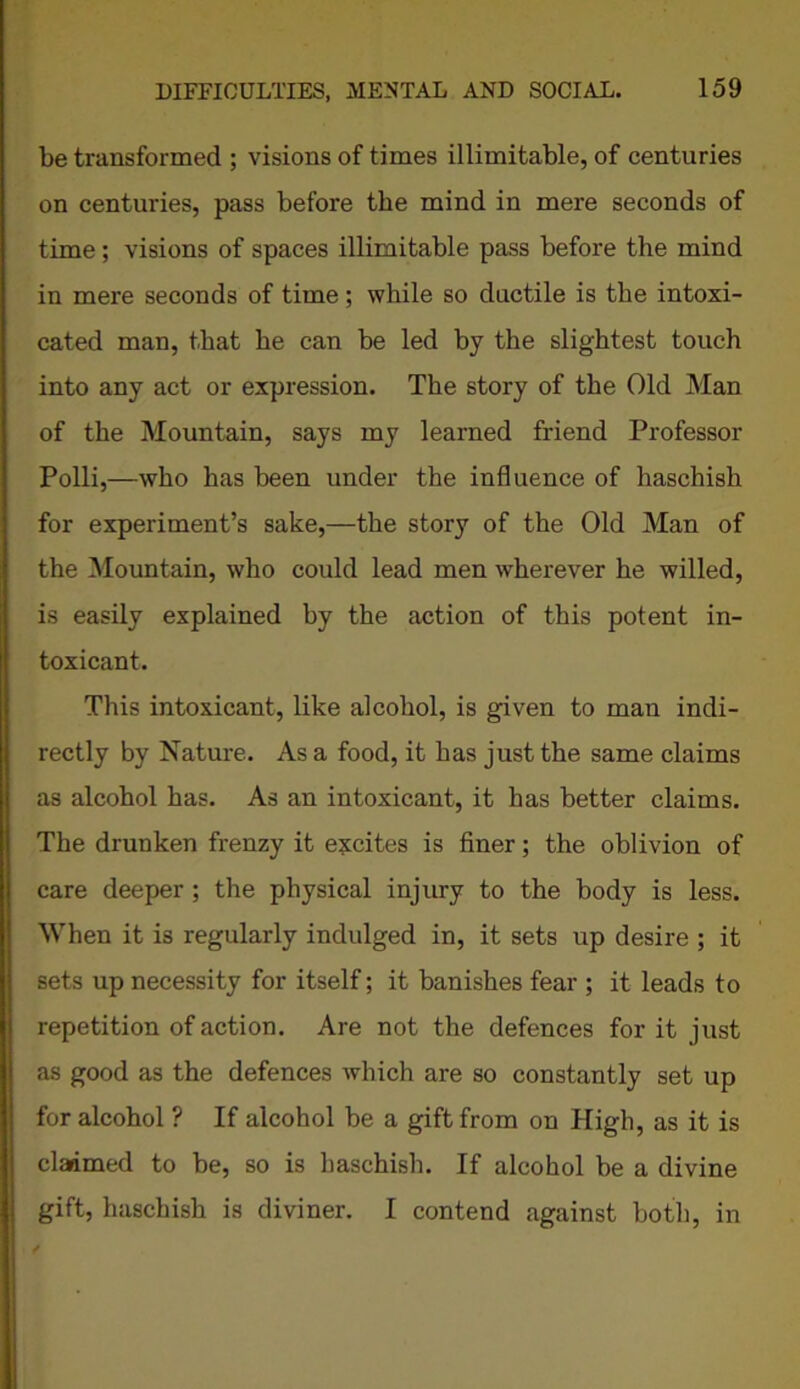 be transformed ; visions of times illimitable, of centuries on centuries, pass before the mind in mere seconds of time; visions of spaces illimitable pass before the mind in mere seconds of time; while so ductile is the intoxi- cated man, that he can be led by the slightest touch into any act or expression. The story of the Old Man of the Mountain, says my learned friend Professor Polli,—who has been under the influence of haschish for experiment’s sake,—the story of the Old Man of the Mountain, who could lead men wherever he willed, is easily explained by the action of this potent in- toxicant. This intoxicant, like alcohol, is given to man indi- rectly by Nature. As a food, it has just the same claims as alcohol has. As an intoxicant, it has better claims. The drunken frenzy it excites is finer; the oblivion of care deeper ; the physical injury to the body is less. When it is regularly indulged in, it sets up desire ; it sets up necessity for itself; it banishes fear ; it leads to repetition of action. Are not the defences for it just as good as the defences which are so constantly set up for alcohol ? If alcohol be a gift from on High, as it is claimed to be, so is haschish. If alcohol be a divine gift, haschish is diviner. I contend against both, in