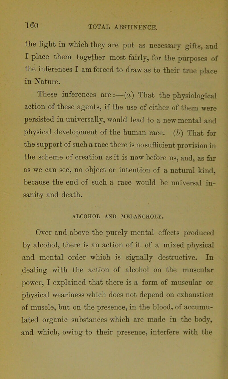 the light in which they are put as necessary gifts, and I place them together most fairly, for the purposes of the inferences I am forced to draw as to their true place in Nature. These inferences are:—(a) That the physiological action of these agents, if the use of either of them were persisted in universally, would lead to a new mental and physical development of the human race. (b) That for the support of such a race there is no sufficient provision in the scheme of creation as it is now before us, and, as far as we can see, no object or intention of a natural kind, because the end of such a race would he universal in- sanity and death. ALCOHOL AND MELANCHOLY. Over and above the purely mental effects produced by alcohol, there is an action of it of a mixed physical and mental order which is signally destructive. In dealing with the action of alcohol on the muscular power, I explained that there is a form of muscular or physical weariness which does not depend on exhaustion of muscle, hut on the presence, in the blood, of accumu- lated organic substances which are made in the body, and which, owing to their presence, interfere with the