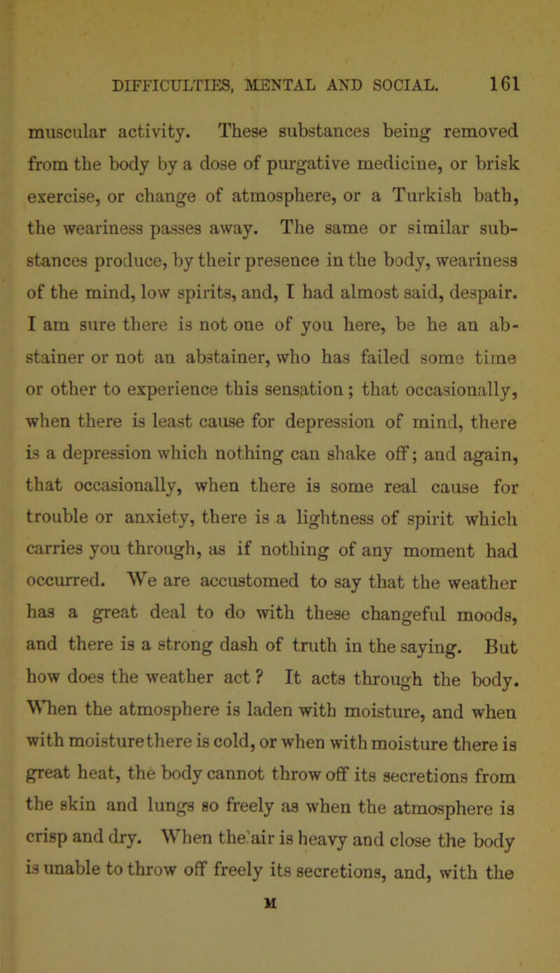 muscular activity. These substances being removed from the body by a dose of purgative medicine, or brisk exercise, or change of atmosphere, or a Turkish bath, the weariness passes away. The same or similar sub- stances produce, by their presence in the body, weariness of the mind, low spirits, and, T had almost said, despair. I am sure there is not one of you here, be he an ab- stainer or not an abstainer, who has failed some time or other to experience this sensation; that occasionally, when there is least cause for depression of mind, there is a depression which nothing can shake off; and again, that occasionally, when there is some real cause for trouble or anxiety, there is a lightness of spirit which carries you through, as if nothing of any moment had occurred. We are accustomed to say that the weather has a great deal to do with these changeful moods, and there is a strong dash of truth in the saying. But how does the weather act ? It acts through the body. When the atmosphere is laden with moisture, and when with moisture there is cold, or when with moisture there is great heat, the body cannot throw off its secretions from the skin and lungs so freely as when the atmosphere is crisp and dry. When theiair is heavy and close the body is unable to throw off freely its secretions, and, with the M