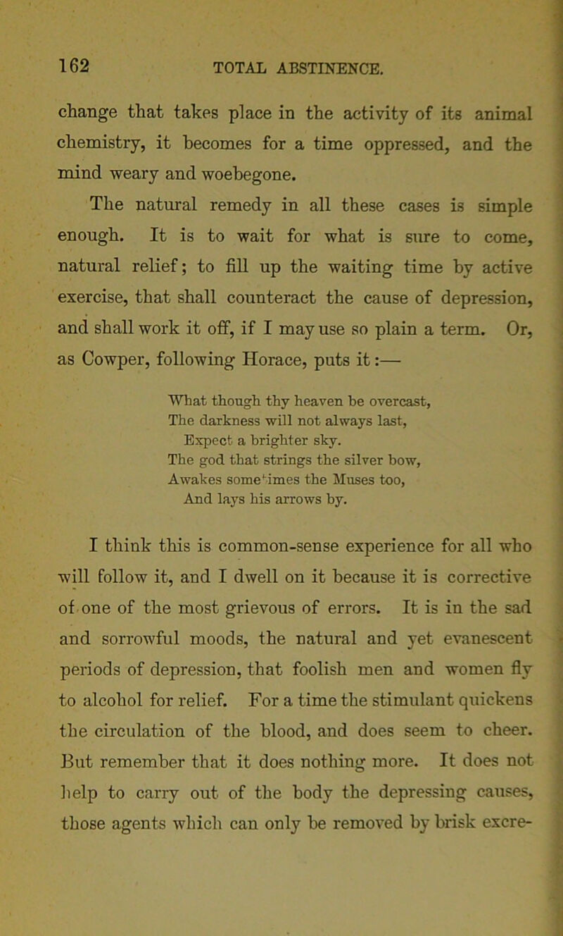 change that takes place in the activity of its animal chemistry, it becomes for a time oppressed, and the mind weary and woebegone. The natural remedy in all these cases is simple enough. It is to wait for what is sure to come, natural relief; to fill up the waiting time by active exercise, that shall counteract the cause of depression, and shall work it off, if I may use so plain a term. Or, as Cowper, following Horace, puts it:— What though thy heaven be overcast, The darkness will not always last, Expect a brighter sky. The god that strings the silver bow, Awakes some Mines the Muses too, And lays his arrows by. I think this is common-sense experience for all who will follow it, and I dwell on it because it is corrective of one of the most grievous of errors. It is in the sad and sorrowful moods, the natural and yet evanescent periods of depression, that foolish men and women fly to alcohol for relief. For a time the stimulant quickens the circulation of the blood, and does seem to cheer. But remember that it does nothing more. It does not help to carry out of the body the depressing causes, those agents which can only be removed by brisk excre-
