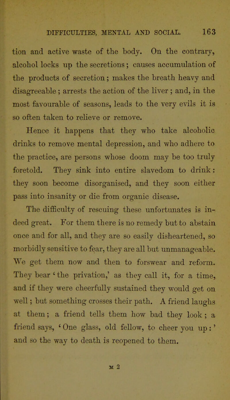 tion and active waste of the body. On the contrary, alcohol locks up the secretions; causes accumulation of the products of secretion; makes the breath heavy and disagreeable ; arrests the action of the liver ; and, in the most favourable of seasons, leads to the very evils it is so often taken to relieve or remove. Hence it happens that they who take alcoholic drinks to remove mental depression, and who adhere to the practice, are persons whose doom may be too truly foretold. They sink into entire slavedom to drink: they soon become disorganised, and they soon either pass into insanity or die from organic disease. The difficulty of rescuing these unfortunates is in- deed great. For them there is no remedy but to abstain once and for all, and they are so easily disheartened, so morbidly sensitive to fear, they are all hut unmanageable. We get them now and then to forswear and reform. They bear ‘ the privation,’ as they call it, for a time, and if they were cheerfully sustained they would get on well; hut something crosses their path. A friend laughs at them; a friend tells them how bad they look ; a friend says, ‘ One glass, old fellow, to cheer you up: ’ and so the way to death is reopened to them.