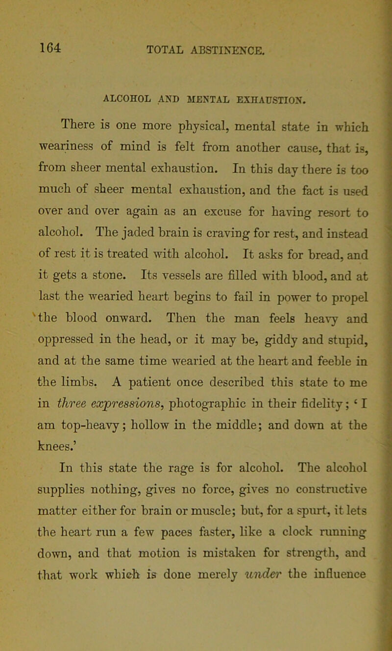ALCOHOL AND MENTAL EXHAUSTION. There is one more physical, mental state in which weariness of mind is felt from another cause, that is, from sheer mental exhaustion. In this day there is too much of sheer mental exhaustion, and the fact is used over and over again as an excuse for having resort to alcohol. The jaded brain is craving for rest, and instead of rest it is treated with alcohol. It asks for bread, and it gets a stone. Its vessels are filled with blood, and at last the wearied heart begins to fail in power to propel 'the blood onward. Then the man feels heavy and oppressed in the head, or it may be, giddy and stupid, and at the same time wearied at the heart and feeble in the limbs. A patient once described this state to me in three expressions, photographic in their fidelity; * I am top-heavy; hollow in the middle; and down at the knees.’ In this state the rage is for alcohol. The alcohol supplies nothing, gives no force, gives no constructive matter either for brain or muscle; but, for a spurt, it lets the heart run a few paces faster, like a clock running down, and that motion is mistaken for strength, and that work which is done merely under the influence