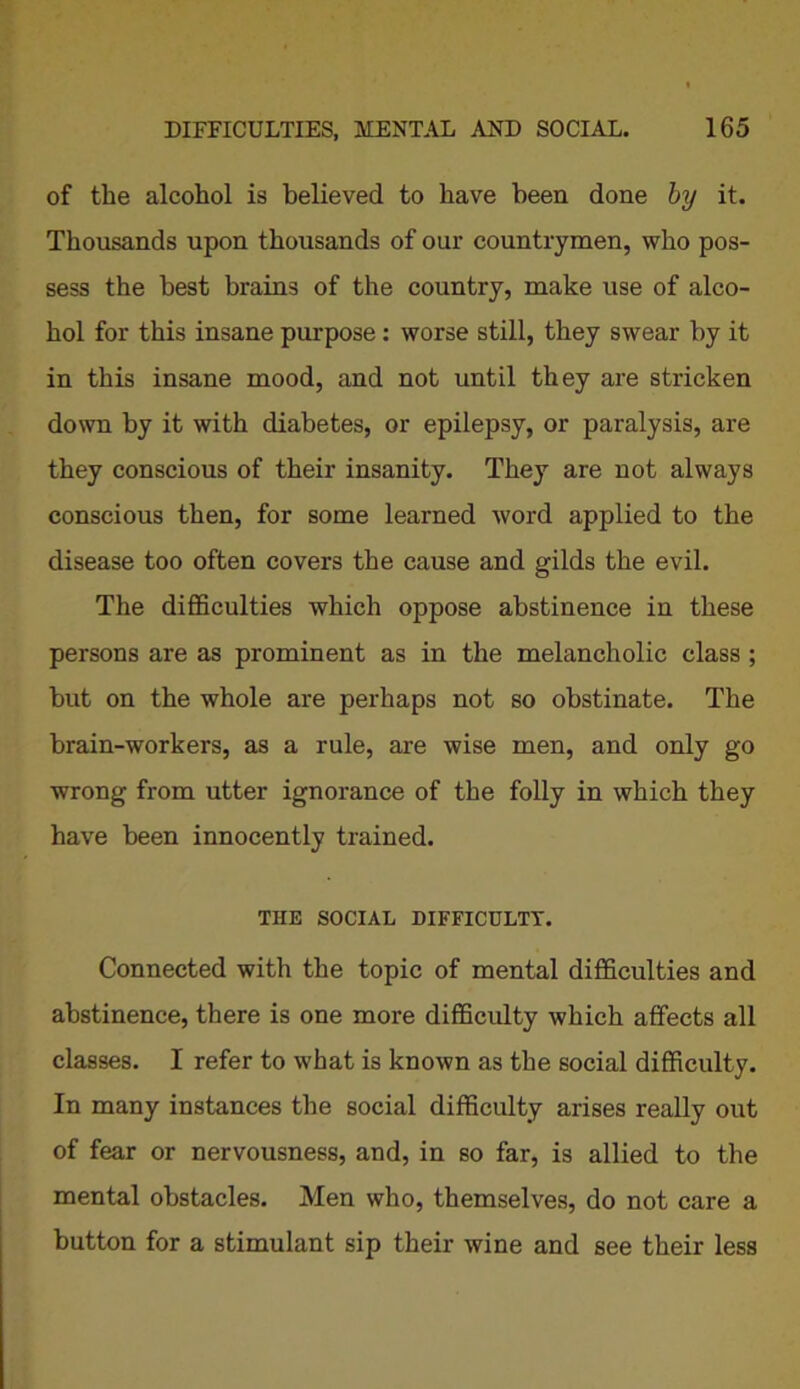 of the alcohol is believed to have been done by it. Thousands upon thousands of our countrymen, who pos- sess the best brains of the country, make use of alco- hol for this insane purpose: worse still, they swear by it in this insane mood, and not until they are stricken down by it with diabetes, or epilepsy, or paralysis, are they conscious of their insanity. They are not always conscious then, for some learned word applied to the disease too often covers the cause and gilds the evil. The difficulties which oppose abstinence in these persons are as prominent as in the melancholic class ; but on the whole are perhaps not so obstinate. The brain-workers, as a rule, are wise men, and only go wrong from utter ignorance of the folly in which they have been innocently trained. THE SOCIAL DIFFICULTY. Connected with the topic of mental difficulties and abstinence, there is one more difficulty which affects all classes. I refer to what is known as the social difficulty. In many instances the social difficulty arises really out of fear or nervousness, and, in so far, is allied to the mental obstacles. Men who, themselves, do not care a button for a stimulant sip their wine and see their less