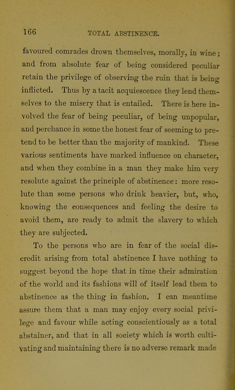 favoured comrades drown themselves, morally, in wine; and from absolute fear of being considered peculiar retain the privilege of observing the ruin that is being inflicted. Thus by a tacit acquiescence they lend them- selves to the misery that is entailed. There is here in- volved the fear of being peculiar, of being unpopular, and perchance in some the honest fear of seeming to pre- tend to be better than the majority of mankind. These various sentiments have marked influence on character, and when they combine in a man they make him very resolute against the principle of abstinence: more reso- lute than some persons who drink heavier, but, who, knowing the consequences and feeling the desire to avoid them, are ready to admit the slavery to which they are subjected. To the persons who are in fear of the social dis- credit arising from total abstinence I have nothing to suggest beyond the hope that in time their admiration of the world and its fashions will of itself lead them to abstinence as the thing in fashion. I can meantime assure them that a man may enjoy every social privi- lege and favour while acting conscientiously as a total abstainer, and that in all society which is worth culti- vating and maintaining there is no adverse remark made