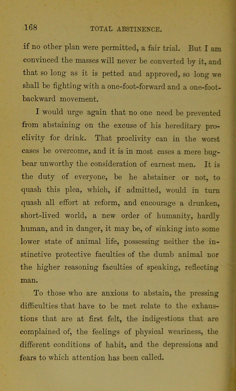 if no other plan were permitted, a fair trial. But I am convinced the masses will never be converted by it, and that so long as it is petted and approved, so long we shall be fighting with a one-foot-forward and a one-foot- backward movement. I would urge again that no one need be prevented from abstaining on the excuse of his hereditary pro- clivity for drink. That proclivity can in the worst cases be overcome, and it is in most cases a mere bug- bear unworthy the consideration of earnest men. It is the duty of everyone, be he abstainer or not, to quash this plea, which, if admitted, would in turn quash all effort at reform, and encourage a drunken, short-lived world, a new order of humanity, hardly human, and in danger, it may be, of sinking into some lower state of animal life, possessing neither the in- stinctive protective faculties of the dumb animal nor the higher reasoning faculties of speaking, reflecting man. To those who are anxious to abstain, the pressing difficulties that have to be met relate to the exhaus- tions that are at first felt, the indigestions that are complained of, the feelings of physical weariness, the different conditions of habit, and the depressions and fears to which attention has been called.