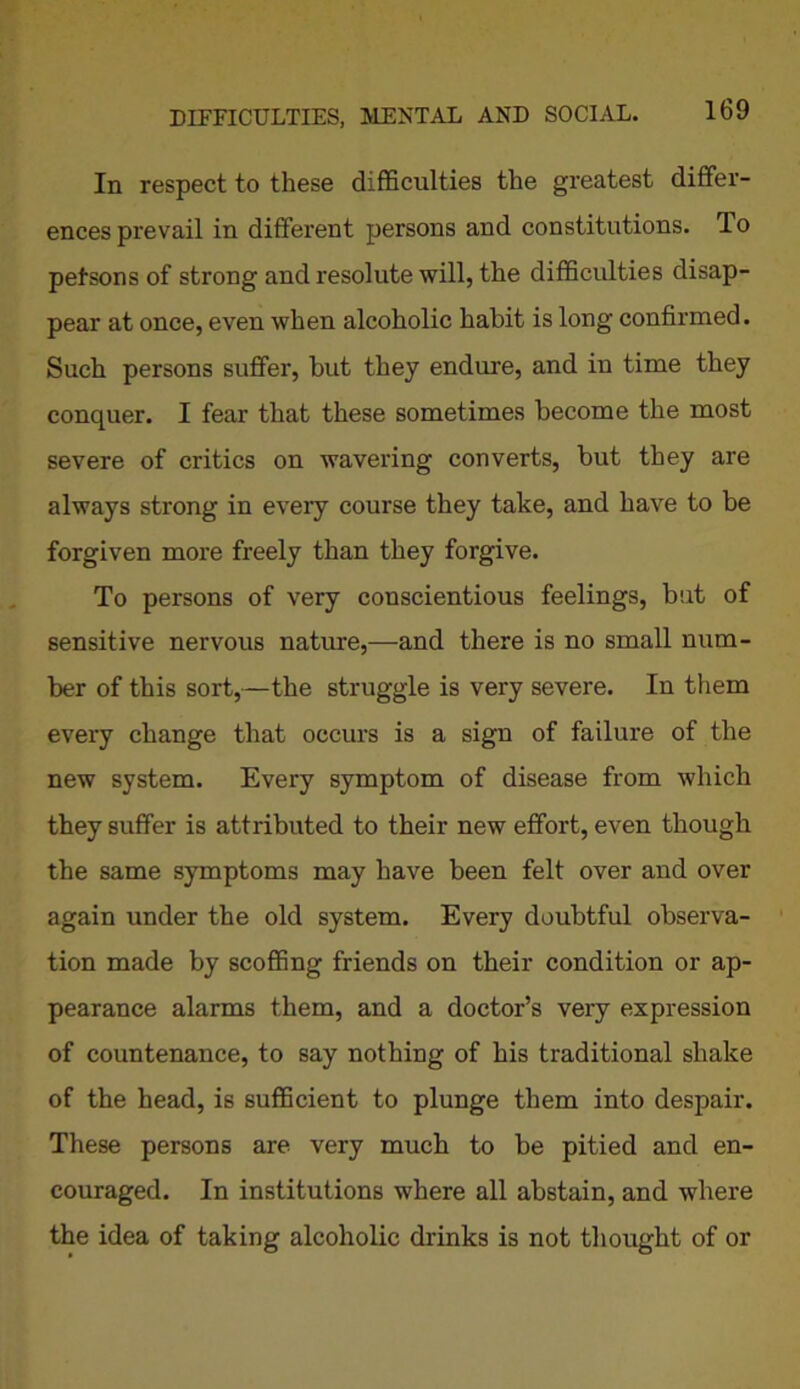 In respect to these difficulties the greatest differ- ences prevail in different persons and constitutions. To pefsons of strong and resolute will, the difficulties disap- pear at once, even when alcoholic habit is long confirmed. Such persons suffer, but they endure, and in time they conquer. I fear that these sometimes become the most severe of critics on wavering converts, but they are always strong in every course they take, and have to be forgiven more freely than they forgive. To persons of very conscientious feelings, but of sensitive nervous nature,—and there is no small num- ber of this sort,—the struggle is very severe. In them every change that occurs is a sign of failure of the new system. Every symptom of disease from which they suffer is attributed to their new effort, even though the same symptoms may have been felt over and over again under the old system. Every doubtful observa- tion made by scoffing friends on their condition or ap- pearance alarms them, and a doctor’s very expression of countenance, to say nothing of his traditional shake of the head, is sufficient to plunge them into despair. These persons are very much to be pitied and en- couraged. In institutions where all abstain, and where the idea of taking alcoholic drinks is not thought of or
