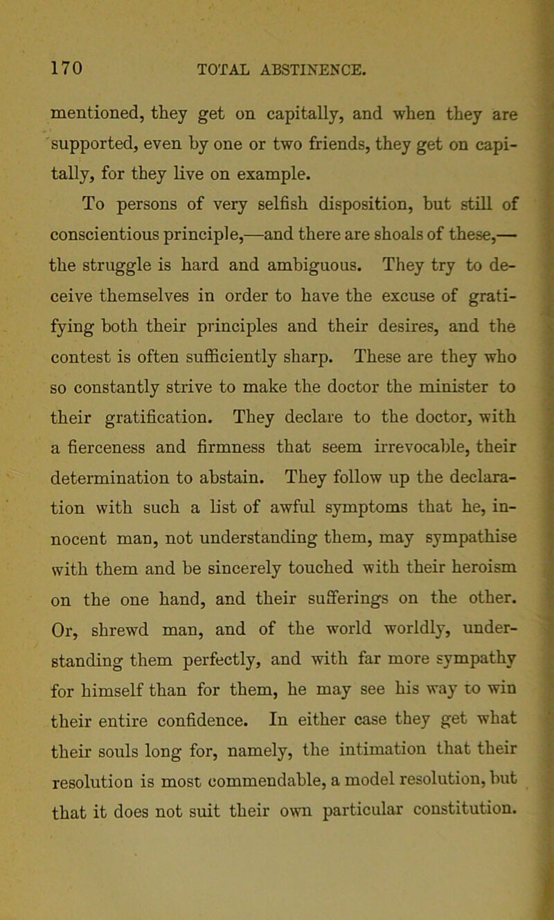 mentioned, they get on capitally, and when they are supported, even by one or two friends, they get on capi- tally, for they live on example. To persons of very selfish disposition, but still of conscientious principle,—and there are shoals of these,— the struggle is hard and ambiguous. They try to de- ceive themselves in order to have the excuse of grati- fying both their principles and their desires, and the contest is often sufficiently sharp. These are they who so constantly strive to make the doctor the minister to their gratification. They declare to the doctor, with a fierceness and firmness that seem irrevocable, their determination to abstain. They follow up the declara- tion with such a fist of awful symptoms that he, in- nocent man, not understanding them, may sympathise with them and be sincerely touched with their heroism on the one hand, and their sufferings on the other. Or, shrewd man, and of the world worldly, under- standing them perfectly, and with far more sympathy for himself than for them, he may see his way to win their entire confidence. In either case they get what their souls long for, namely, the intimation that their resolution is most commendable, a model resolution, but that it does not suit their own particular constitution.