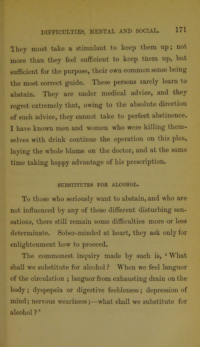 lliey must take a stimulant to keep them up; not more than they feel sufficient to keep them up, but sufficient for the purpose, their own common sense being the most correct guide. These persons rarely learn to abstain. They are under medical advice, and they regret extremely that, owing to the absolute direction of such advice, they cannot take to perfect abstinence. I have known men and women who were killing them- selves with drink continue the operation on this plea, laying the whole blame on the doctor, and at the same time taking happy advantage of his prescription. SUBSTITUTES FOB ALCOHOL. To those who seriously want to abstain, and who are not influenced by any of these different disturbing sen- sations, there still remain some difficulties more or less determinate. Sober-minded at heart, they ask only for enlightenment how to proceed. The commonest inquiry made by such is, ‘ What shall we substitute for alcohol ? When we feel languor of the circulation ; languor from exhausting drain on the body ; dyspepsia or digestive feebleness; depression of mind; nervous weariness;—what shall we substitute for alcohol ? ’