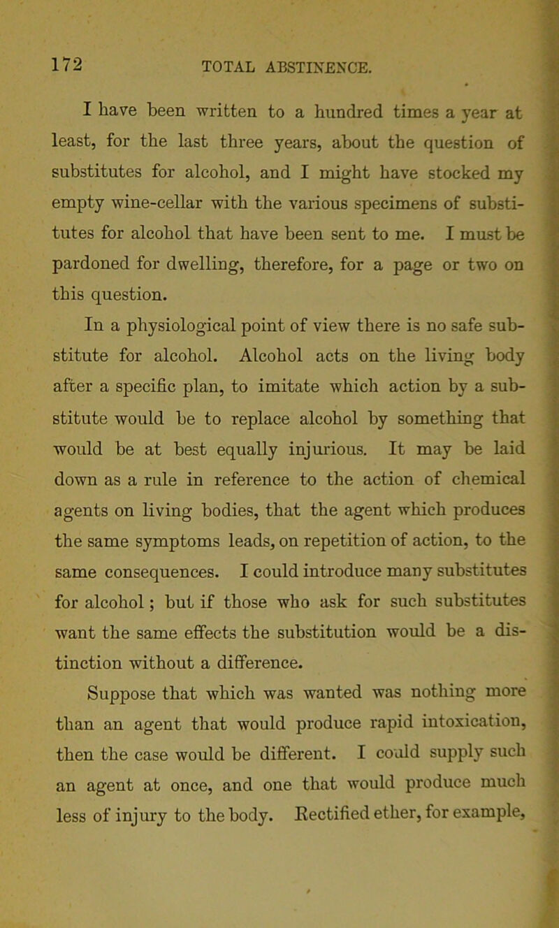 I have been written to a hundred times a year at least, for the last three years, about the question of substitutes for alcohol, and I might have stocked my empty wine-cellar with the various specimens of substi- tutes for alcohol that have been sent to me. I must be pardoned for dwelling, therefore, for a page or two on this question. In a physiological point of view there is no safe sub- stitute for alcohol. Alcohol acts on the living body after a specific plan, to imitate which action by a sub- stitute would be to replace alcohol by something that would be at best equally injurious. It may be laid down as a rule in reference to the action of chemical agents on living bodies, that the agent which produces the same symptoms leads, on repetition of action, to the same consequences. I could introduce many substitutes for alcohol; but if those who ask for such substitutes want the same effects the substitution would be a dis- tinction without a difference. Suppose that which was wanted was nothing more than an agent that would produce rapid intoxication, then the case would be different. I could supply such an agent at once, and one that would produce much less of injury to the body. Rectified ether, for example,