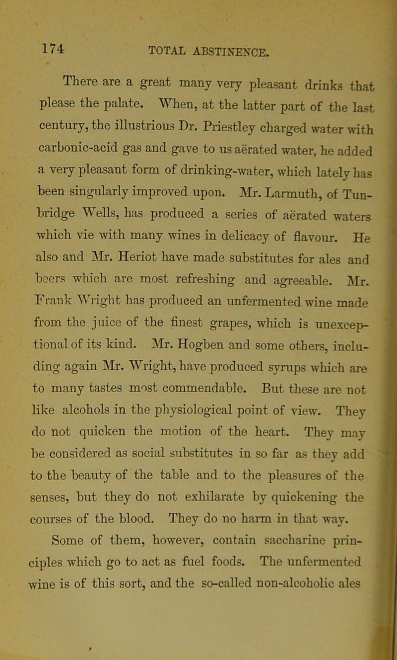 There are a great many very pleasant drinks that please the palate. When, at the latter part of the last century, the illustrious Dr. Priestley charged water with carbonic-acid gas and gave to us aerated water, he added a very pleasant form of drinking-water, which lately has been singularly improved upon. Mr. Larmuth, of Tun- bridge Wells, has produced a series of aerated waters which vie with many wines in delicacy of flavour. He also and Mr. Heriot have made substitutes for ales and beers which are most refreshing and agreeable. Mr. Frank Wright has produced an unfermented wine made from the juice of the finest grapes, which is unexcep- tional of its kind. Mr. Hogben and some others, inclu- ding again Mr. Wright, have produced syrups which are to many tastes most commendable. But these are not like alcohols in the physiological point of view. They do not quicken the motion of the heart. They may be considered as social substitutes in so far as they add to the beauty of the table and to the pleasures of the senses, but they do not exhilarate by quickening the courses of the blood. They do no harm in that way. Some of them, however, contain saccharine prin- ciples which go to act as fuel foods. The unfermented wine is of this sort, and the so-called non-alcoholic ales