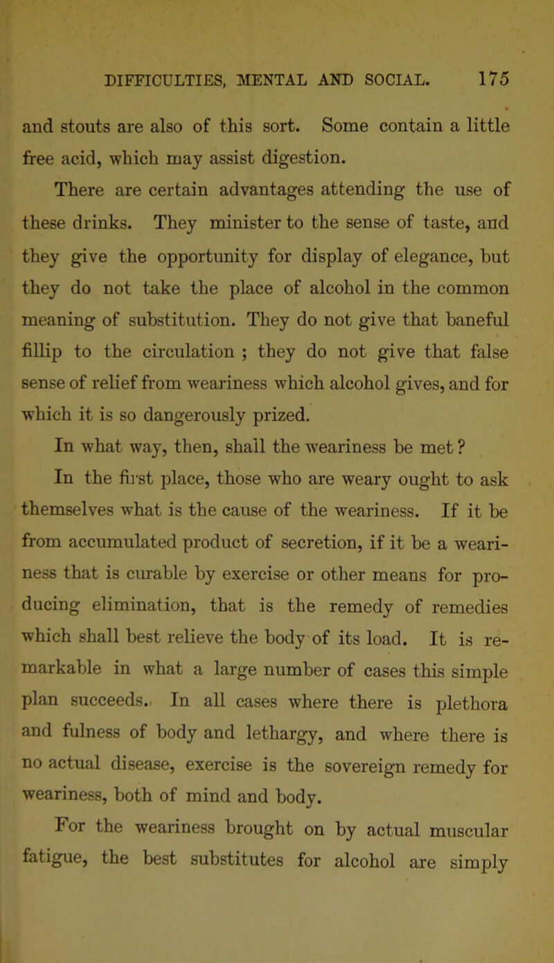 and stouts are also of this sort. Some contain a little free acid, which may assist digestion. There are certain advantages attending the use of these drinks. They minister to the sense of taste, and they give the opportunity for display of elegance, but they do not take the place of alcohol in the common meaning of substitution. They do not give that baneful fillip to the circulation ; they do not give that false sense of relief from weariness which alcohol gives, and for which it is so dangerously prized. In what way, then, shall the weariness be met? In the first place, those who are weary ought to ask themselves what is the cause of the weariness. If it be from accumulated product of secretion, if it be a weari- ness that is curable by exercise or other means for pro- ducing elimination, that is the remedy of remedies which shall best relieve the body of its load. It is re- markable in what a large number of cases this simple plan succeeds.. In all cases where there is plethora and fulness of body and lethargy, and where there is no actual disease, exercise is the sovereign remedy for weariness, both of mind and body. lor the weariness brought on by actual muscular fatigue, the best substitutes for alcohol are simply