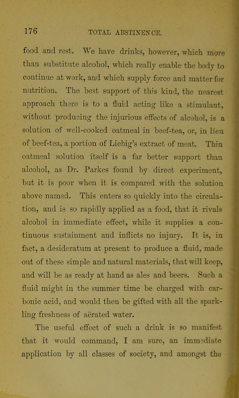 food and rest. We have drinks, however, which more than substitute alcohol, which really enable the body to continue at work, and which supply force and matter for nutrition. The best support of this kind, the nearest approach there is to a fluid acting like a stimulant, without producing the injurious effects of alcohol, is a solution of well-cooked oatmeal in beef-tea, or, in lieu of beef-tea, a portion of Liebig’s extract of meat. Thin oatmeal solution itself is a far better support than alcohol, as Dr. Parkes found by direct experiment, but it is poor when it is compared with the solution above named. This enters so quickly into the circula- tion, and is so rapidly applied as a food, that it rivals alcohol in immediate effect, while it supplies a con- tinuous sustainment and inflicts no injury. It is, in fact, a desideratum at present to produce a fluid, made out of these simple and natural materials, that will keep, and will be as ready at hand as ales and beers. Such a fluid might in the summer time be charged with car- bonic acid, and would then be gifted with all the spark- ling freshness of aerated water. The useful effect of such a drink is so mauifest that it would command, I am sure, an immediate application by all classes of society, and amongst the
