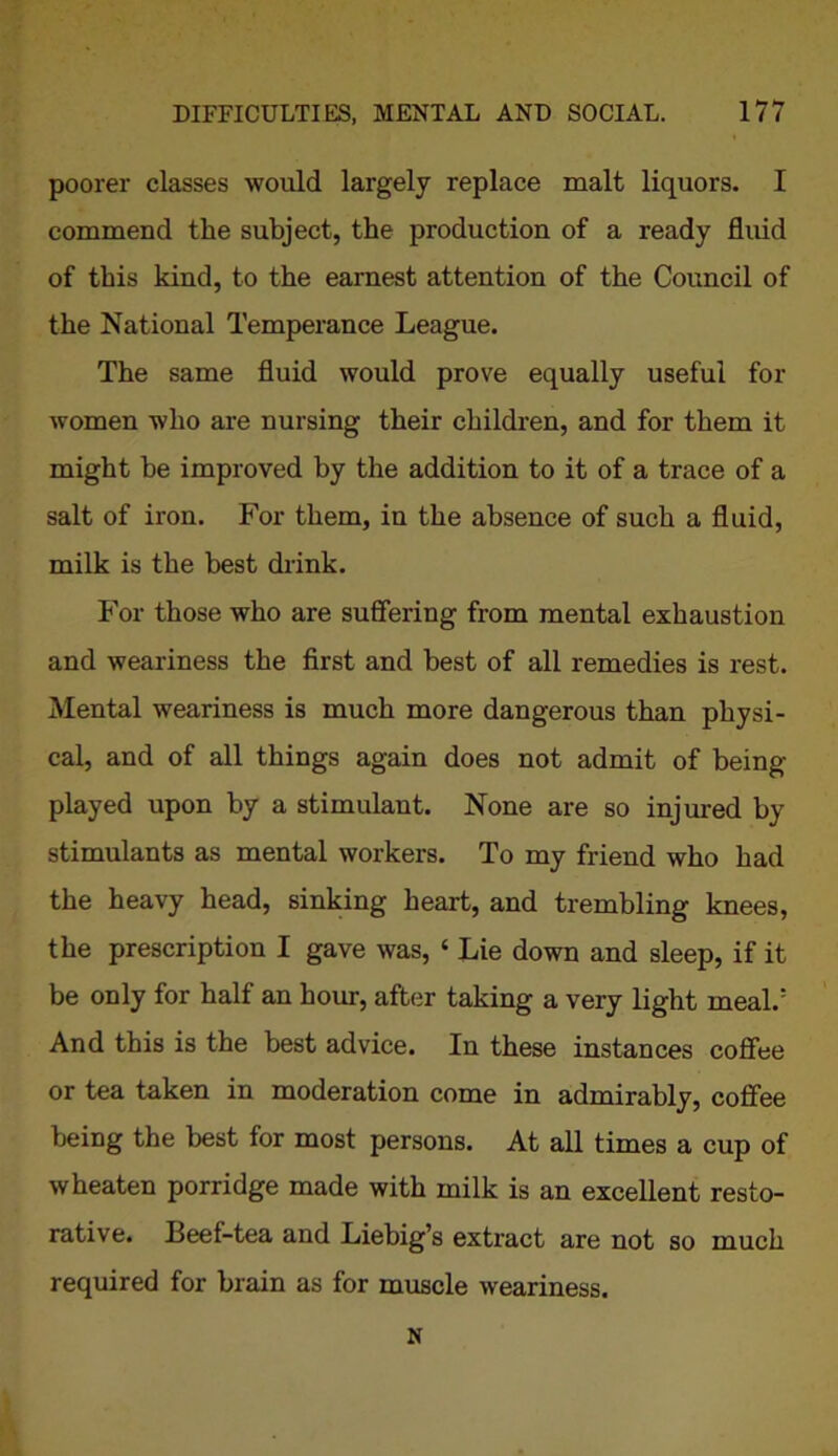 poorer classes would largely replace malt liquors. I commend the subject, the production of a ready fluid of this kind, to the earnest attention of the Council of the National Temperance League. The same fluid would prove equally useful for women who are nursing their children, and for them it might he improved by the addition to it of a trace of a salt of iron. For them, in the absence of such a fluid, milk is the best drink. For those who are suffering from mental exhaustion and weariness the first and best of all remedies is rest. Mental weariness is much more dangerous than physi- cal, and of all things again does not admit of being- played upon by a stimulant. None are so injured by stimulants as mental workers. To my friend who had the heavy head, sinking heart, and trembling knees, the prescription I gave was, ‘ Lie down and sleep, if it be only for half an hour, after taking a very light meal.5 And this is the best advice. In these instances coffee or tea taken in moderation come in admirably, coffee being the best for most persons. At all times a cup of wheaten porridge made with milk is an excellent resto- rative. Beef-tea and Liebig’s extract are not so much required for brain as for muscle weariness.