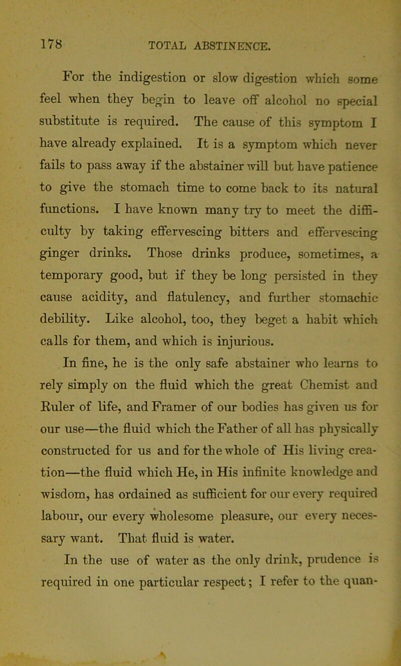 For the indigestion or slow digestion which some feel when they begin to leave off alcohol no special substitute is required. The cause of this symptom I have already explained. It is a symptom which never fails to pass away if the abstainer will but have patience to give the stomach time to come back to its natural functions. I have known many try to meet the diffi- culty by taking effervescing bitters and effervescing ginger drinks. Those drinks produce, sometimes, a temporary good, but if they be long persisted in they cause acidity, and flatulency, and further stomachic debility. Like alcohol, too, they beget a habit which calls for them, and which is injurious. In fine, he is the only safe abstainer who learns to rely simply on the fluid which the great Chemist and Euler of life, and Framer of our bodies has given us for our use—the fluid which the Father of all has physically constructed for us and for the whole of His living crea- tion—the fluid which He, in His infinite knowledge and wisdom, has ordained as sufficient for our every required labour, our every wholesome pleasure, our every neces- sary want. That fluid is water. In the use of water as the only drink, prudence is required in one particular respect; I refer to the quan-