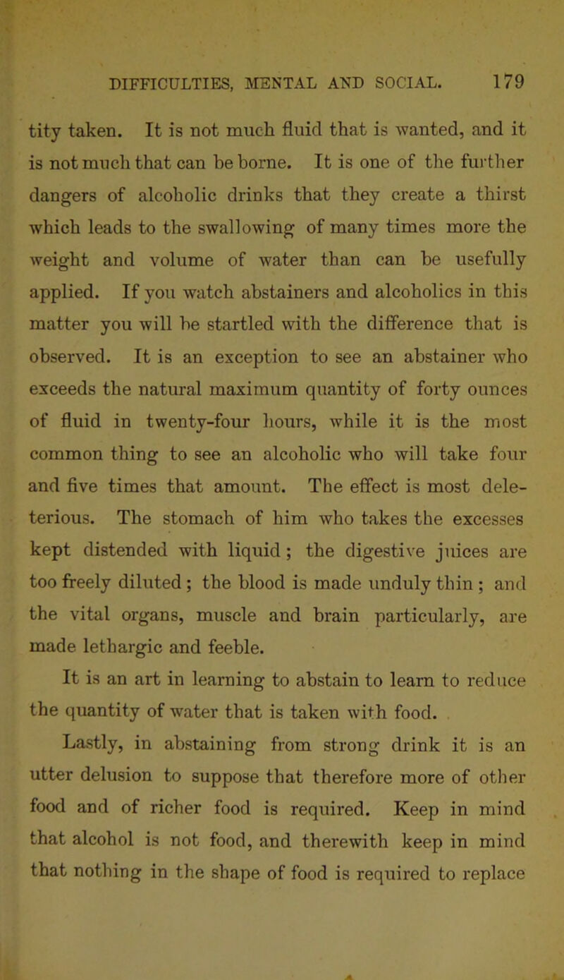 tity taken. It is not much fluid that is wanted, and it is not much that can he borne. It is one of the further dangers of alcoholic drinks that they create a thirst which leads to the swallowing of many times more the weight and volume of water than can be usefully applied. If you watch abstainers and alcoholics in this matter you will he startled with the difference that is observed. It is an exception to see an abstainer who exceeds the natural maximum quantity of forty ounces of fluid in twenty-four hours, while it is the most common thing to see an alcoholic who will take four and five times that amount. The effect is most dele- terious. The stomach of him who takes the excesses kept distended with liquid ; the digestive juices are too freely diluted ; the blood is made unduly thin ; and the vital organs, muscle and brain particularly, are made lethargic and feeble. It is an art in learning to abstain to learn to reduce the quantity of water that is taken with food. Lastly, in abstaining from strong drink it is an utter delusion to suppose that therefore more of other food and of richer food is required. Keep in mind that alcohol is not food, and therewith keep in mind that nothing in the shape of food is required to replace