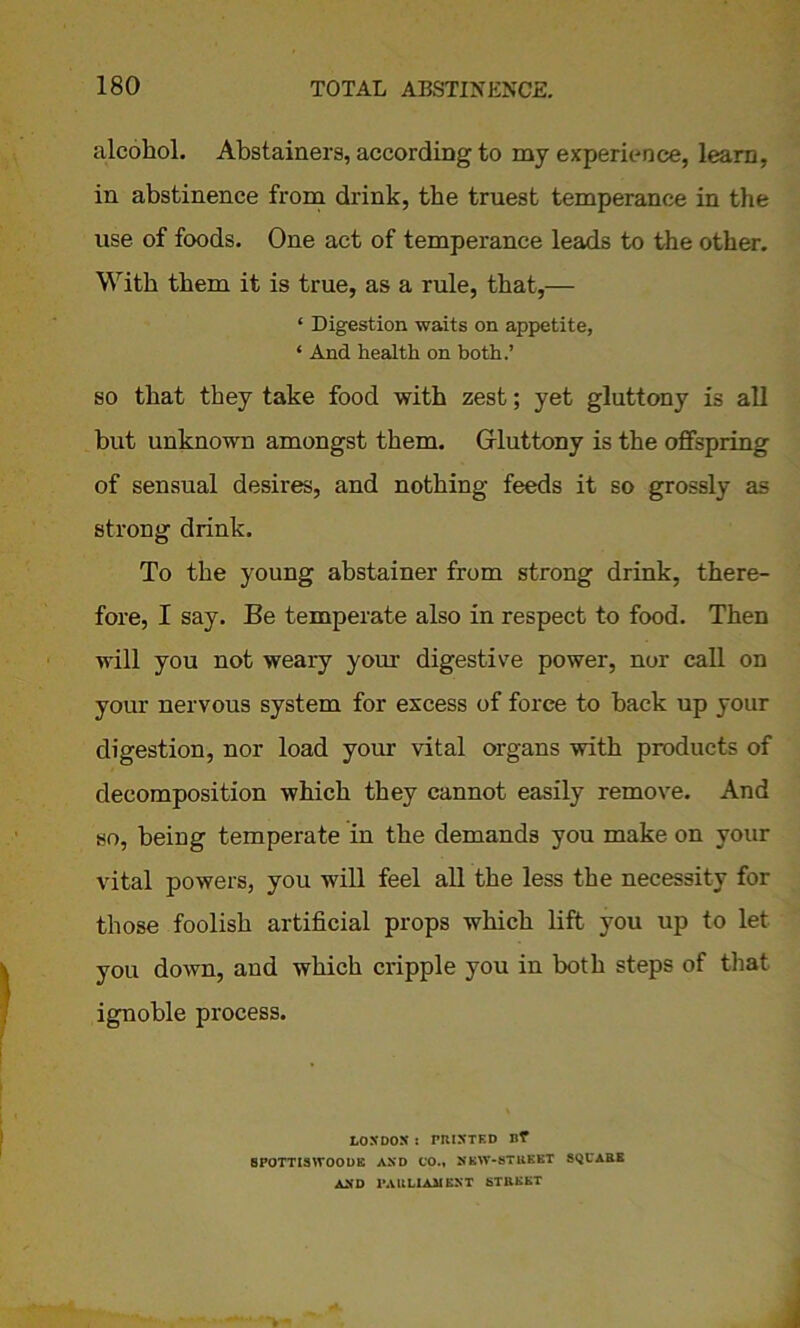 alcohol. Abstainers, according to my experience, learn, in abstinence from drink, the truest temperance in the use of foods. One act of temperance leads to the other. With them it is true, as a rule, that,— ‘ Digestion waits on appetite, ‘ And health on both.’ so that they take food with zest; yet gluttony is all but unknown amongst them. Gluttony is the offspring of sensual desires, and nothing feeds it so grossly as strong drink. To the young abstainer from strong drink, there- fore, I say. Be temperate also in respect to food. Then will you not weary your digestive power, nor call on your nervous system for excess of force to hack up your digestion, nor load your vital organs with products of decomposition which they cannot easily remove. And so, being temperate in the demands you make on your vital powers, you will feel all the less the necessity for those foolish artificial props which lift you up to let you down, and which cripple you in both steps of that ignoble process. LONDON : PRINTED Bf SPOTTISWOODS AND UO., NKW-BTRKBT SQUARE AND PARLIAMENT STREET