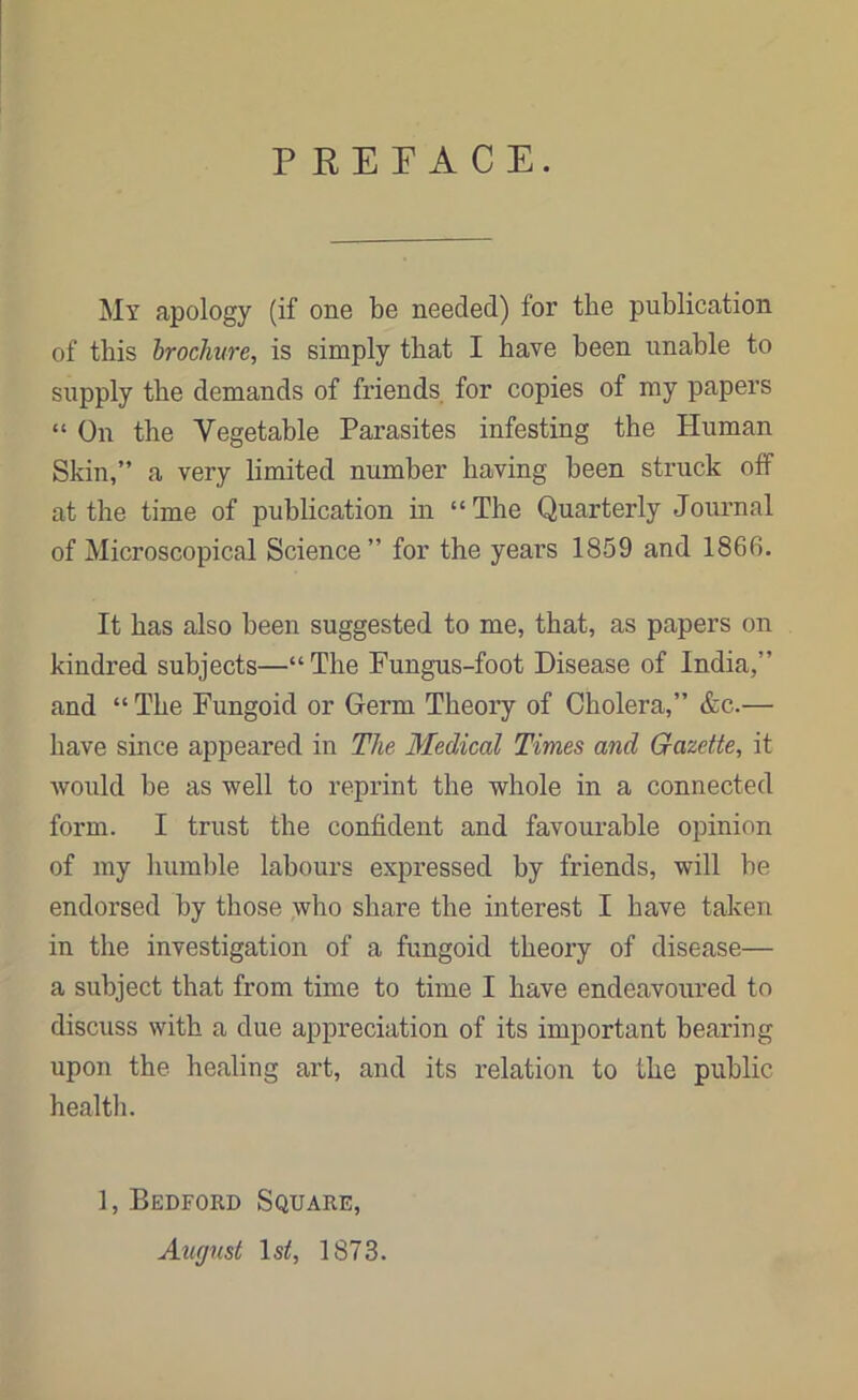 P REFACE. My apology (if one be needed) for the publication of this brochure, is simply that I have been unable to supply the demands of friends for copies of my papers “ On the Vegetable Parasites infesting the Human Skin,” a very limited number having been struck off at the time of publication in “The Quarterly Journal of Microscopical Science” for the years 1859 and 1866. It has also been suggested to me, that, as papers on kindred subjects—“The Fungus-foot Disease of India,” and “ The Fungoid or Germ Theory of Cholera,” &c.— have since appeared in The Medical Times and Gazette, it would be as well to reprint the whole in a connected form. I trust the confident and favourable opinion of my humble labours expressed by friends, will he endorsed by those who share the interest I have taken in the investigation of a fungoid theory of disease— a subject that from time to time I have endeavoured to discuss with a due appreciation of its important bearing upon the healing art, and its relation to the public, health. 1, Bedford Square, August lsrf, 1873.