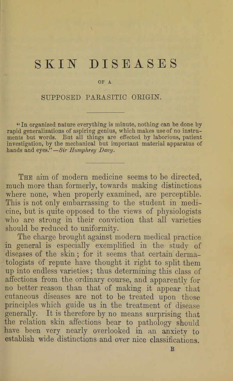SKIN DISEASES OF A SUPPOSED PARASITIC ORIGIN. “ In organized nature everything is minute, nothing can be done by rapid generalizations of aspiriog genius, which makes use of no instru- ments but words. Bat all things are effected by laborious, patient investigation, by the mechanical but important material apparatus of hands and eyes.”— Sir Humphrey Davy. The aim of modern medicine seems to be directed, much more than formerly, towards making distinctions where none, when properly examined, are perceptible. This is not only embarrassing to the student in medi- cine, but is quite opposed to the views of physiologists who are strong in their conviction that all varieties should be reduced to uniformity. The charge brought against modern medical practice in general is especially exemplified in the study of diseases of the skin; for it seems that certain derma- tologists of repute have thought it right to split them up into endless varieties; thus determining this class of affections from the ordinary course, and apparently for no better reason than that of making it appear that cutaneous diseases are not to be treated upon those principles which guide us in the treatment of disease generally. It is therefore by no means surprising that the relation skin affections bear to pathology should have been very nearly overlooked in an anxiety to establish wide distinctions and over nice classifications. B