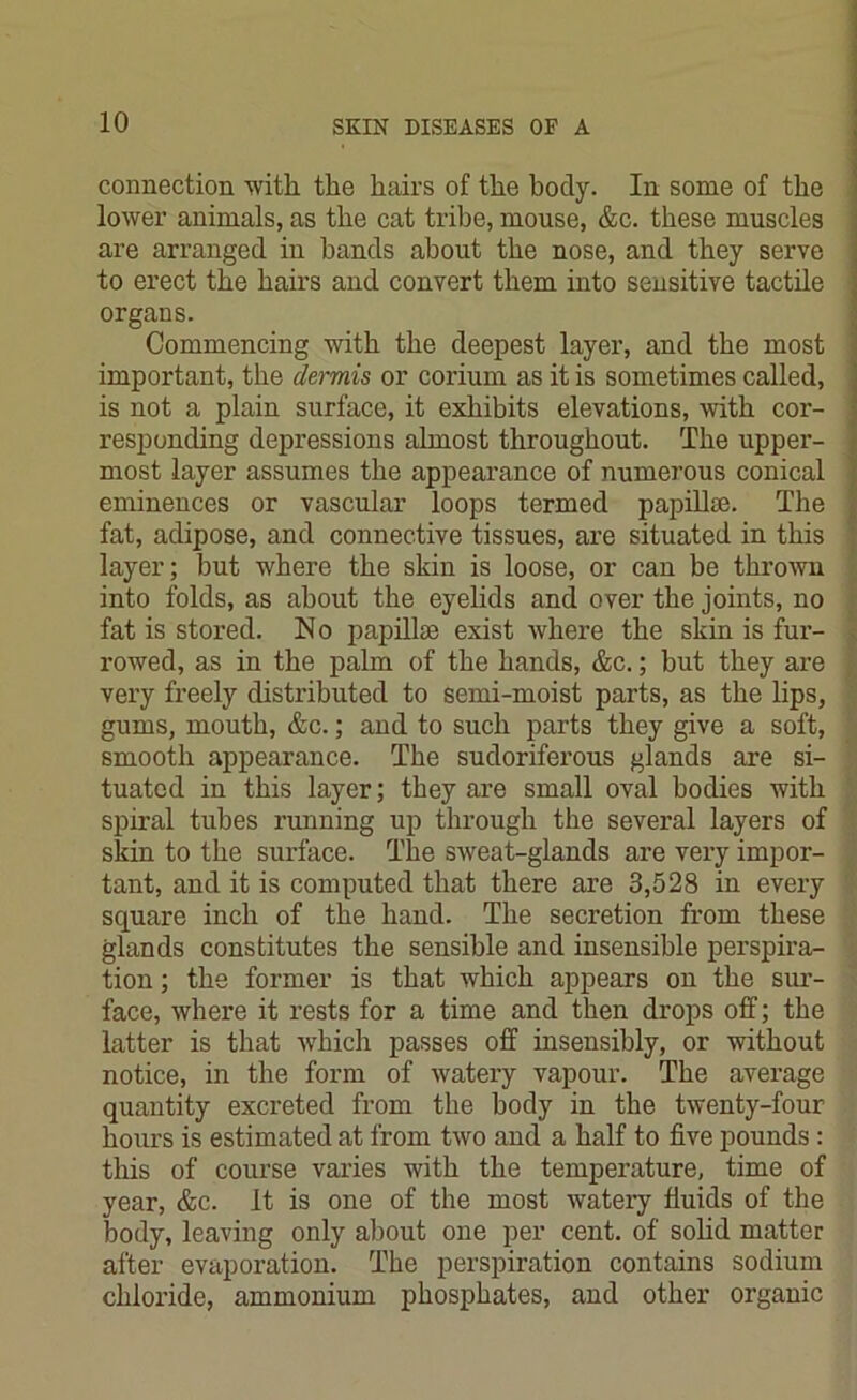 connection with the hairs of the body. In some of the lower animals, as the cat tribe, mouse, &c. these muscles are arranged in bands about the nose, and they serve to erect the hairs and convert them into sensitive tactile organs. Commencing with the deepest layer, and the most important, the dermis or corium as it is sometimes called, is not a plain surface, it exhibits elevations, with cor- responding depressions almost throughout. The upper- most layer assumes the appearance of numerous conical eminences or vascular loops termed papillte. The fat, adipose, and connective tissues, are situated in this layer; but where the skin is loose, or can be thrown into folds, as about the eyelids and over the joints, no fat is stored. No papillae exist where the skin is fur- rowed, as in the palm of the hands, &c.; but they are very freely distributed to semi-moist parts, as the lips, gums, mouth, &c.; and to such parts they give a soft, smooth appearance. The sudoriferous glands are si- tuated in this layer; they are small oval bodies with spiral tubes running up through the several layers of skin to the surface. The sweat-glands are very impor- tant, and it is computed that there are 3,528 in every square inch of the hand. The secretion from these glands constitutes the sensible and insensible perspira- tion ; the former is that which appears on the sur- face, where it rests for a time and then drops off; the latter is that which passes off insensibly, or without notice, in the form of watery vapour. The average quantity excreted from the body in the twenty-four hours is estimated at from two and a half to five pounds : this of course varies with the temperature, time of year, &c. It is one of the most watery fluids of the body, leaving only about one per cent, of solid matter after evaporation. The perspiration contains sodium chloride, ammonium phosphates, and other organic