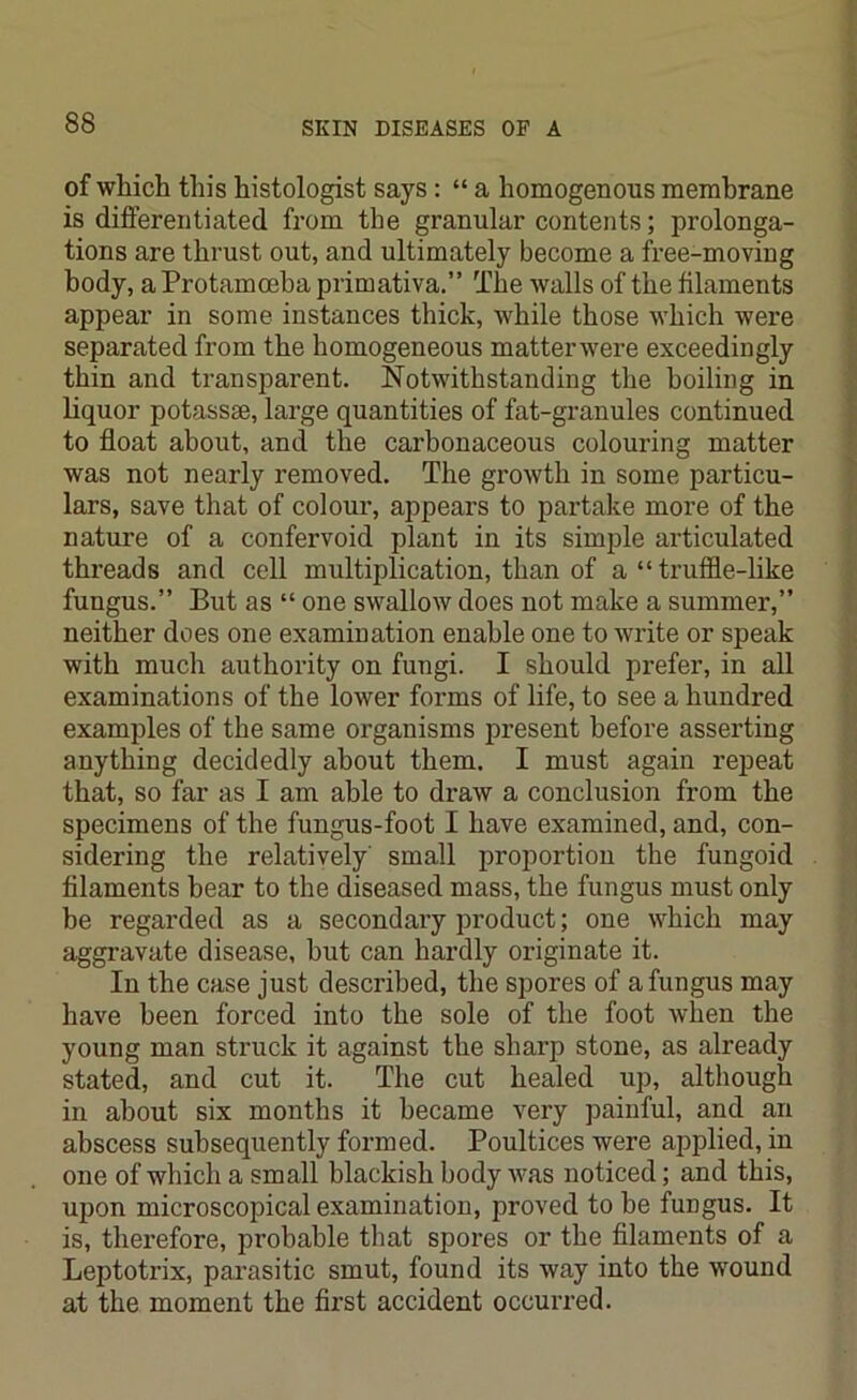 of which this histologist says : “ a homogenous membrane is differentiated from the granular contents; prolonga- tions are thrust out, and ultimately become a free-moving body, a Protamoeba primativa.” The walls of the filaments appear in some instances thick, while those which were separated from the homogeneous matterwere exceedingly thin and transparent. Notwithstanding the boiling in liquor potassae, large quantities of fat-granules continued to float about, and the carbonaceous colouring matter was not nearly removed. The growth in some particu- lars, save that of colour, appears to partake more of the nature of a confervoid plant in its simple articulated threads and cell multiplication, than of a “truffle-like fungus.” But as “ one swallow does not make a summer,” neither does one examination enable one to write or speak with much authority on fungi. I should prefer, in all examinations of the lower forms of life, to see a hundred examples of the same organisms present before asserting anything decidedly about them. I must again repeat that, so far as I am able to draw a conclusion from the specimens of the fungus-foot I have examined, and, con- sidering the relatively small proportion the fungoid filaments bear to the diseased mass, the fungus must only be regarded as a secondary product; one which may aggravate disease, hut can hardly originate it. In the case just described, the spores of a fungus may have been forced into the sole of the foot when the young man struck it against the sharp stone, as already stated, and cut it. The cut healed up, although in about six months it became very painful, and an abscess subsequently formed. Poultices were applied, in one of which a small blackish body was noticed; and this, upon microscopical examination, proved to be fungus. It is, therefore, probable that spores or the filaments of a Leptotrix, parasitic smut, found its way into the wound at the moment the first accident occurred.