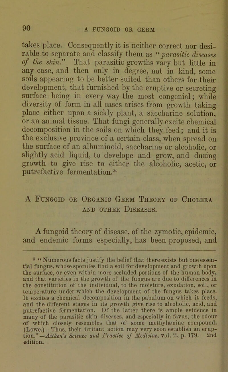 takes place. Consequently it is neither correct nor desi- rable to separate and classify them as “parasitic diseases of the slrin.” That parasitic growths vary hut little in any case, and then only in degree, not in kind, some soils appearing to be better suited than others for their development, that furnished by the eruptive or secreting surface being in every way the most congenial; while diversity of form in all cases arises from growth taking place either upon a sickly plant, a saccharine solution, or an animal tissue. That fungi generally excite chemical decomposition in the soils on which they feed; and it is the exclusive province of a certain class, when spread on the surface of an albuminoid, saccharine or alcoholic, or slightly acid liquid, to develope and grow, and during growth to give rise to either the alcoholic, acetic, or putrefactive fermentation.* A Fungoid or Organic Germ Theory of Cholera AND OTHER DISEASES. A fungoid theory of disease, of the zymotic, epidemic, and endemic forms especially, has been proposed, and * “ Numerous facts justify the belief that there exists but one essen- tial fungus, whose sporules find a soil for development and growth upon the surface, or even within more secluded portions of the human body, and that varieties in the growth of the fungus are due to diffeiences in the constitution of the individual, to the moisture, exudation, soil, or temperature under which the development of the fungus takes place. It excites a chemical decomposition in the pabulum on which it feeds, and the different stages in its growth give rise to alcoholic, acid, and putrefactive fermentation. Of the latter there is ample evidence in many of the parasitic skin diseases, and especially in favus, the odour of which closely resembles that of some metbylamine compound. (Lowe.) Thus, their irritant action may very soon establish an erup- tion.” —Aitken’s Science and Practice of Medicine, vul. ii, p. 179. 2nd edition.