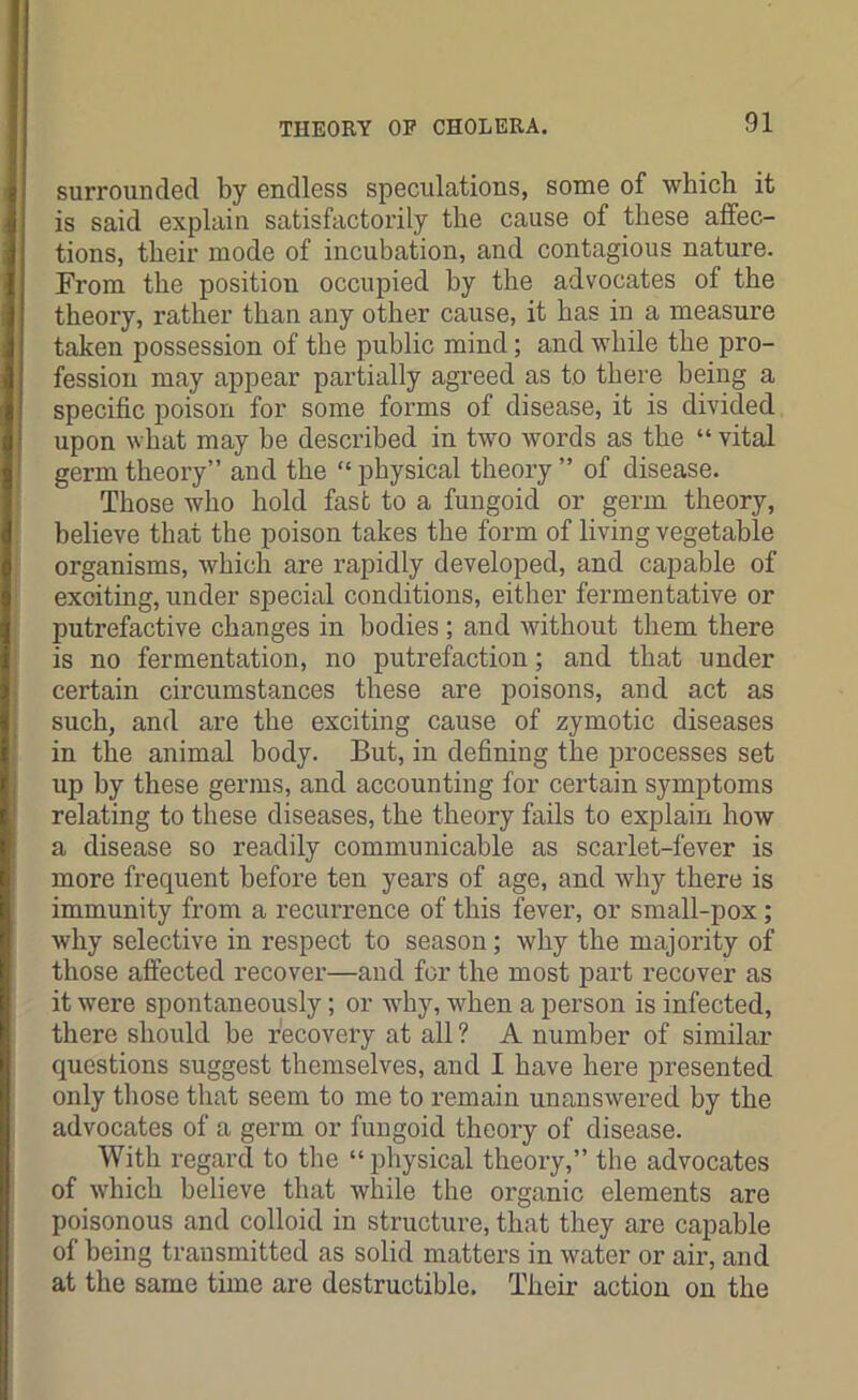 surrounded by endless speculations, some of which it is said explain satisfactorily the cause of these affec- tions, their mode of incubation, and contagious nature. From the position occupied by the advocates of the theory, rather than any other cause, it has in a measure taken possession of the public mind; and while the pro- fession may appear partially agreed as to there being a specific poison for some forms of disease, it is divided upon what may be described in two words as the “ vital germ theory” and the “physical theory ” of disease. Those who hold fast to a fungoid or germ theory, believe that the poison takes the form of living vegetable organisms, which are rapidly developed, and capable of exciting, under special conditions, either fermentative or putrefactive changes in bodies; and without them there is no fermentation, no putrefaction; and that under certain circumstances these are poisons, and act as such, and are the exciting cause of zymotic diseases in the animal body. But, in defining the processes set up by these germs, and accounting for certain symptoms relating to these diseases, the theory fails to explain how a disease so readily communicable as scarlet-fever is more frequent before ten years of age, and why there is immunity from a recurrence of this fever, or small-pox; why selective in respect to season; why the majority of those affected recover—and for the most part recover as it were spontaneously; or why, when a person is infected, there should be recovery at all ? A number of similar questions suggest themselves, and I have here presented only those that seem to me to remain unanswered by the advocates of a germ or fungoid theory of disease. With regard to the “physical theory,” the advocates of which believe that while the organic elements are poisonous and colloid in structure, that they are capable of being transmitted as solid matters in water or air, and at the same time are destructible. Their action on the