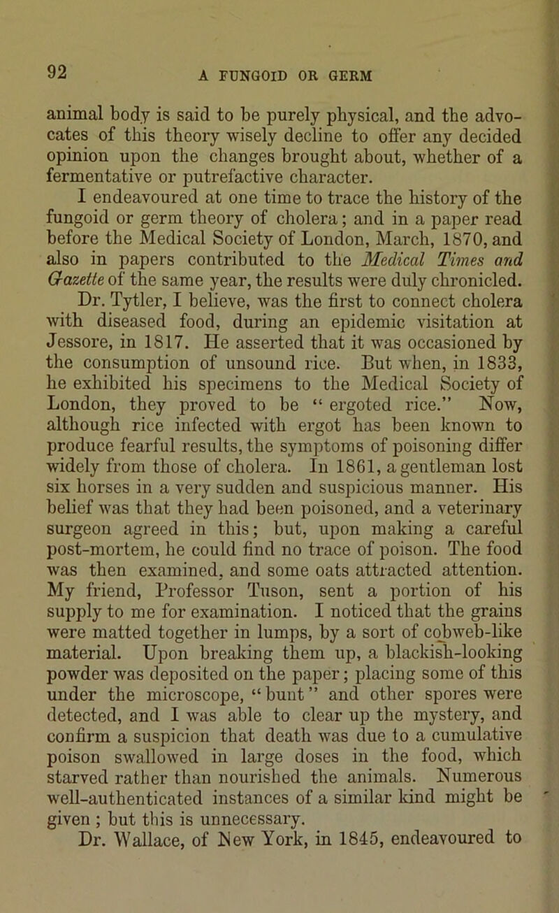 animal body is said to be purely physical, and the advo- cates of this theory wisely decline to offer any decided opinion upon the changes brought about, whether of a fermentative or putrefactive character. I endeavoured at one time to trace the history of the fungoid or germ theory of cholera; and in a paper read before the Medical Society of London, March, 1870, and also in papers contributed to the Medical Times and G-azette of the same year, the results were duly chronicled. Dr. Tytler, I believe, was the first to connect cholera with diseased food, during an epidemic visitation at Jessore, in 1817. He asserted that it was occasioned by the consumption of unsound rice. But when, in 1833, he exhibited his specimens to the Medical Society of London, they proved to be “ ergoted rice.” Now, although rice infected with ergot has been known to produce fearful results, the symptoms of poisoning differ widely from those of cholera. In 1861, a gentleman lost six horses in a very sudden and suspicious manner. His belief was that they had been poisoned, and a veterinary surgeon agreed in this; but, upon making a careful post-mortem, he could find no trace of poison. The food was then examined, and some oats attracted attention. My friend, Professor Tuson, sent a portion of his supply to me for examination. I noticed that the grains were matted together in lumps, by a sort of cobweb-like material. Upon breaking them up, a blackish-looking powder was deposited on the paper; placing some of this under the microscope, “bunt” and other spores were detected, and I was able to clear up the mystery, and confirm a suspicion that death was due to a cumulative poison swallowed in large doses in the food, which starved rather than nourished the animals. Numerous well-authenticated instances of a similar land might be given ; but this is unnecessary. Dr. Wallace, of blew York, in 1845, endeavoured to