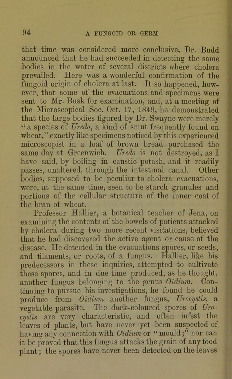 that time was considered more conclusive, Dr. Budd announced that he had succeeded in detecting the same bodies in the water of several districts where cholera prevailed. Here was a wonderful confirmation of the fungoid origin of cholera at last. It so happened, how- ever, that some of the evacuations and specimens were sent to Mr. Busk for examination, and, at a meeting of the Microscopical Soc. Oct. 17, 1849, he demonstrated that the large bodies figured by Dr. Swayne were merely “ a species of Ureclo, a kind of smut frequently found on wheat,” exactly like specimens noticed by this experienced microscopist in a loaf of brown bread purchased the same day at Greenwich. Uredo is not destroyed, as I have said, by boiling in caustic potash, and it readily passes, unaltered, through the intestinal canal. Other bodies, supposed to be peculiar to cholera evacuations, were, at the same time, seen to be starch granules and portions of the cellular structure of the inner coat of the bran of wheat. Professor Plallier, a botanical teacher of Jena, on examining the contents of the bowels of patients attacked by cholera during two more recent visitations, believed that he had discovered the active agent or cause of the disease. He detected in the evacuations spores, or seeds, and filaments, or roots, of a fungus. Hallier, like his predecessors in these inquiries, attempted to cultivate these spores, and in due time produced, as he thought, another fungus belonging to the genus O'idium. Con- tinuing to pursue his investigations, he found he could produce from O'idium another fungus, Urocystis, a vegetable parasite. The dark-coloured spores of Uro- cystis are very characteristic, and often infest the leaves of plants, but have never yet been suspected of having any connection with O'idium or “ mouldnor can it be proved that this fungus attacks the grain of any food plant; the spores have never been detected on the leaves