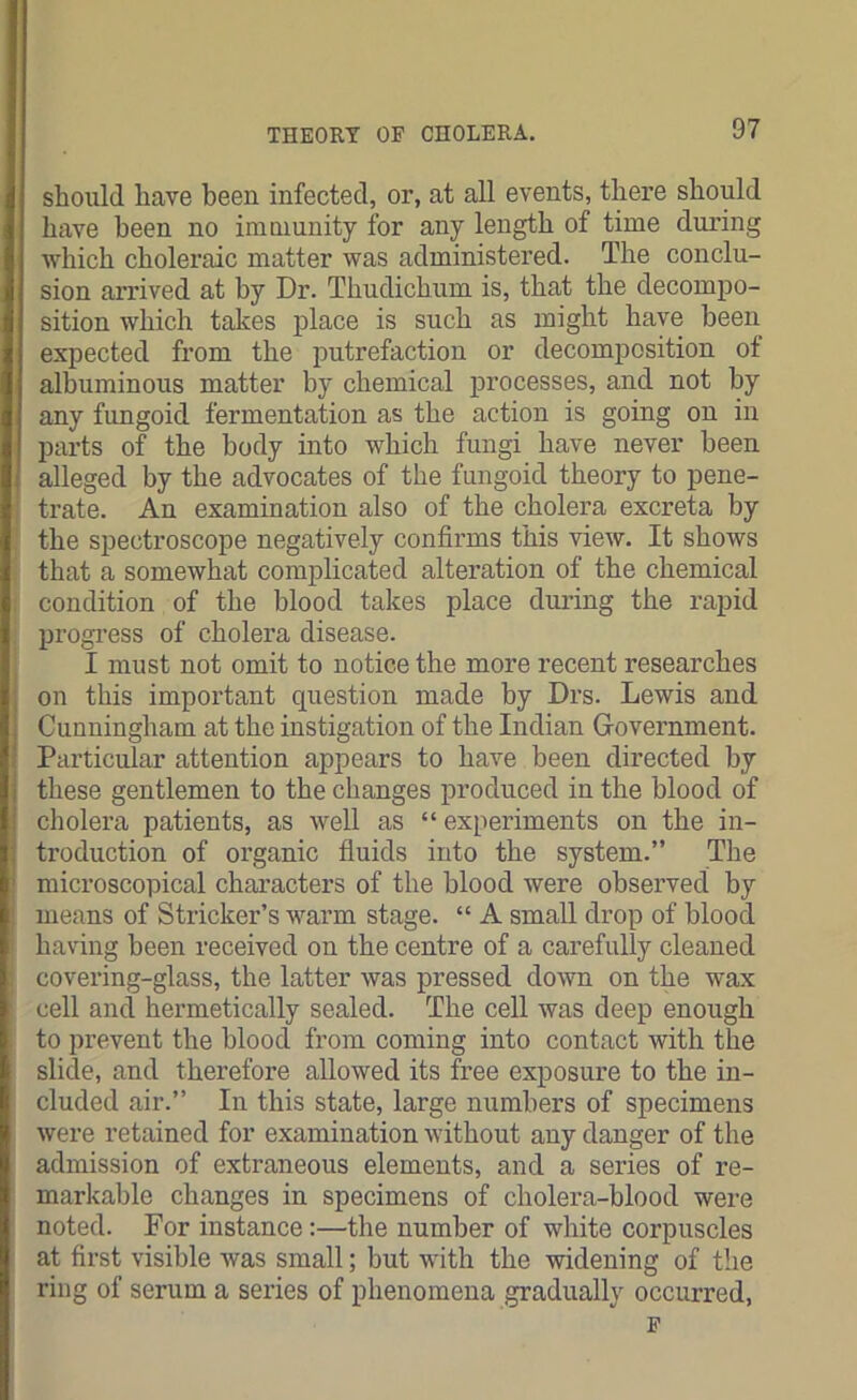 should have been infected, or, at all events, there should have been no immunity for any length of time during which choleraic matter was administered. The conclu- sion arrived at by Dr. Thudichum is, that the decompo- sition which takes place is such as might have been expected from the putrefaction or decomposition ot albuminous matter by chemical processes, and not by any fungoid fermentation as the action is going on in parts of the body into which fungi have never been alleged by the advocates of the fungoid theory to pene- trate. An examination also of the cholera excreta by the spectroscope negatively confirms this view. It shows that a somewhat complicated alteration of the chemical condition of the blood takes place during the rapid progress of cholera disease. I must not omit to notice the more recent researches on this important question made by Drs. Lewis and Cunningham at the instigation of the Indian Government. Particular attention appears to have been directed by these gentlemen to the changes produced in the blood of cholera patients, as well as “ experiments on the in- troduction of organic fluids into the system.” The microscopical characters of the blood were observed by means of Strieker’s warm stage. “ A small drop of blood having been received on the centre of a carefully cleaned covering-glass, the latter was pressed down on the wax cell and hermetically sealed. The cell was deep enough to prevent the blood from coming into contact with the slide, and therefore allowed its free exposure to the in- cluded air.” In this state, large numbers of specimens were retained for examination without any danger of the admission of extraneous elements, and a series of re- markable changes in specimens of cholera-blood were noted. For instance:—the number of white corpuscles at first visible was small; but with the widening of the ring of serum a series of phenomena gradually occurred, F