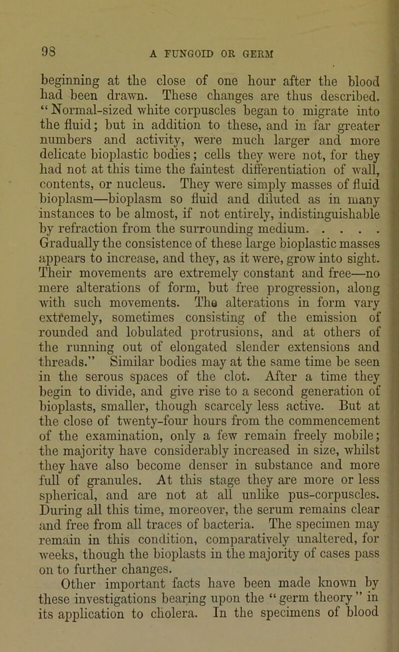 beginning at tbe close of one hour after the blood had been drawn. These changes are thus described. “ Normal-sized white corpuscles began to migrate into the fluid; but in addition to these, and in far greater numbers and activity, were much larger and more delicate bioplastic bodies; cells they were not, for they had not at this time the faintest differentiation of wall, contents, or nucleus. They were simply masses of fluid bioplasm—bioplasm so fluid and diluted as in many instances to be almost, if not entirely, indistinguishable by refraction from the surrounding medium Gradually the consistence of these large bioplastic masses appears to increase, and they, as it were, grow into sight. Their movements are extremely constant and free—no mere alterations of form, but free progression, along with such movements. The alterations in form vary exti'emely, sometimes consisting of the emission of rounded and lobulated protrusions, and at others of the running out of elongated slender extensions and threads.” Similar bodies may at the same time be seen in the serous spaces of the clot. After a time they begin to divide, and give rise to a second generation of bioplasts, smaller, though scarcely less active. But at the close of twenty-four hours from the commencement of the examination, only a few remain freely mobile; the majority have considerably increased in size, whilst they have also become denser in substance and more full of granules. At this stage they are more or less spherical, and are not at all unlike pus-corpuscles. During all this time, moreover, the serum remains clear and free from all traces of bacteria. The specimen may remain in this condition, comparatively unaltered, for weeks, though the bioplasts in the majority of cases pass on to further changes. Other important facts have been made known by these investigations bearing upon the “germ theory” in its application to cholera. In the specimens of blood