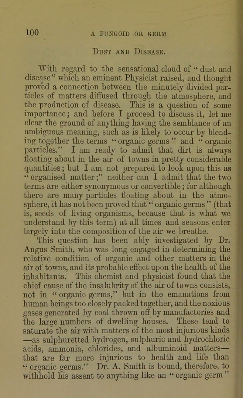 Dust and Disease. With regard to the sensational cloud of “ dust and disease” which an eminent Physicist raised, and thought proved a connection between the minutely divided par- ticles of matters diffused through the atmosphere, and the production of disease. This is a question of some importance; and before I proceed to discuss it, let me clear the ground of anything having the semblance of an ambiguous meaning, such as is likely to occur by blend- ing together the terms “ organic germs ” and “ organic particles.” I am ready to admit that dirt is always floating about in the air of towns in pretty considerable quantities; but I am not prepared to look upon this as “ organised matterneither can I admit that the two terms are either synonymous or convertible; for although there are many particles floating about in the atmo- sphere, it has not been proved that “ organic germs ” (that is, seeds of living organisms, because that is what we understand by this term) at all times and seasons enter largely into the composition of the air we breathe. This question has been ably investigated by Dr. Angus Smith, who was long engaged in determining the relative condition of organic and other matters hi the air of towns, and its probable effect upon the health of the inhabitants. This chemist and physicist found that the chief cause of the insalubrity of the ah’ of towns consists, not in “ organic germs,” hut in the emanations from human beings too closely packed together, and the noxious gases generated by coal thrown off by manufactories and the large numbers of dwelling houses. These tend to saturate the air with matters of the most injurious kinds —as sulphuretted hydrogen, sulphuric and hydrochloric acids, ammonia, chlorides, and albuminoid matters— that are far more injurious to health and life than “ organic germs.” Dr. A. Smith is bound, therefore, to withhold his assent to anything like an “ organic germ ”