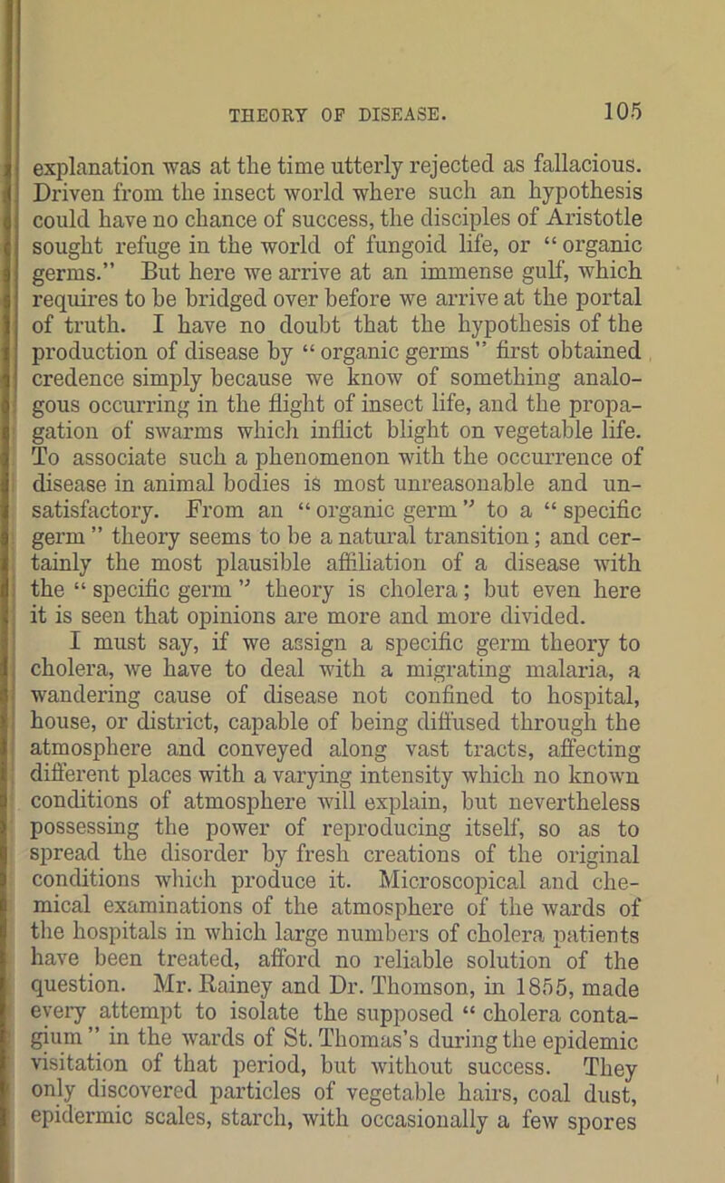 explanation was at the time utterly rejected as fallacious. Driven from the insect world where such an hypothesis could have no chance of success, the disciples of Aristotle sought refuge in the world of fungoid life, or “ organic germs.” But here we arrive at an immense gulf, which requires to be bridged over before we arrive at the portal of truth. I have no doubt that the hypothesis of the production of disease by “ organic germs ” first obtained credence simply because we know of something analo- gous occurring in the flight of insect life, and the propa- gation of swarms which inflict blight on vegetable life. To associate such a phenomenon with the occurrence of disease in animal bodies is most unreasonable and un- satisfactory. From an “ organic germ ” to a “ specific germ ” theory seems to he a natural transition; and cer- tainly the most plausible affiliation of a disease with the “ specific germ ” theory is cholera; but even here it is seen that opinions are more and more divided. I must say, if we assign a specific germ theory to cholera, we have to deal with a migrating malaria, a wandering cause of disease not confined to hospital, house, or district, capable of being diffused through the atmosphere and conveyed along vast tracts, affecting different places with a varying intensity which no known conditions of atmosphere will explain, but nevertheless possessing the power of reproducing itself, so as to spread the disorder by fresh creations of the original conditions which produce it. Microscopical and che- mical examinations of the atmosphere of the wards of the hospitals in which large numbers of cholera patients have been treated, afford no reliable solution of the question. Mr. Rainey and Dr. Thomson, in 1855, made every attempt to isolate the supposed “ cholera conta- gium ” in the wards of St. Thomas’s during the epidemic visitation of that period, but without success. They only discovered particles of vegetable hairs, coal dust, epidermic scales, starch, with occasionally a few spores