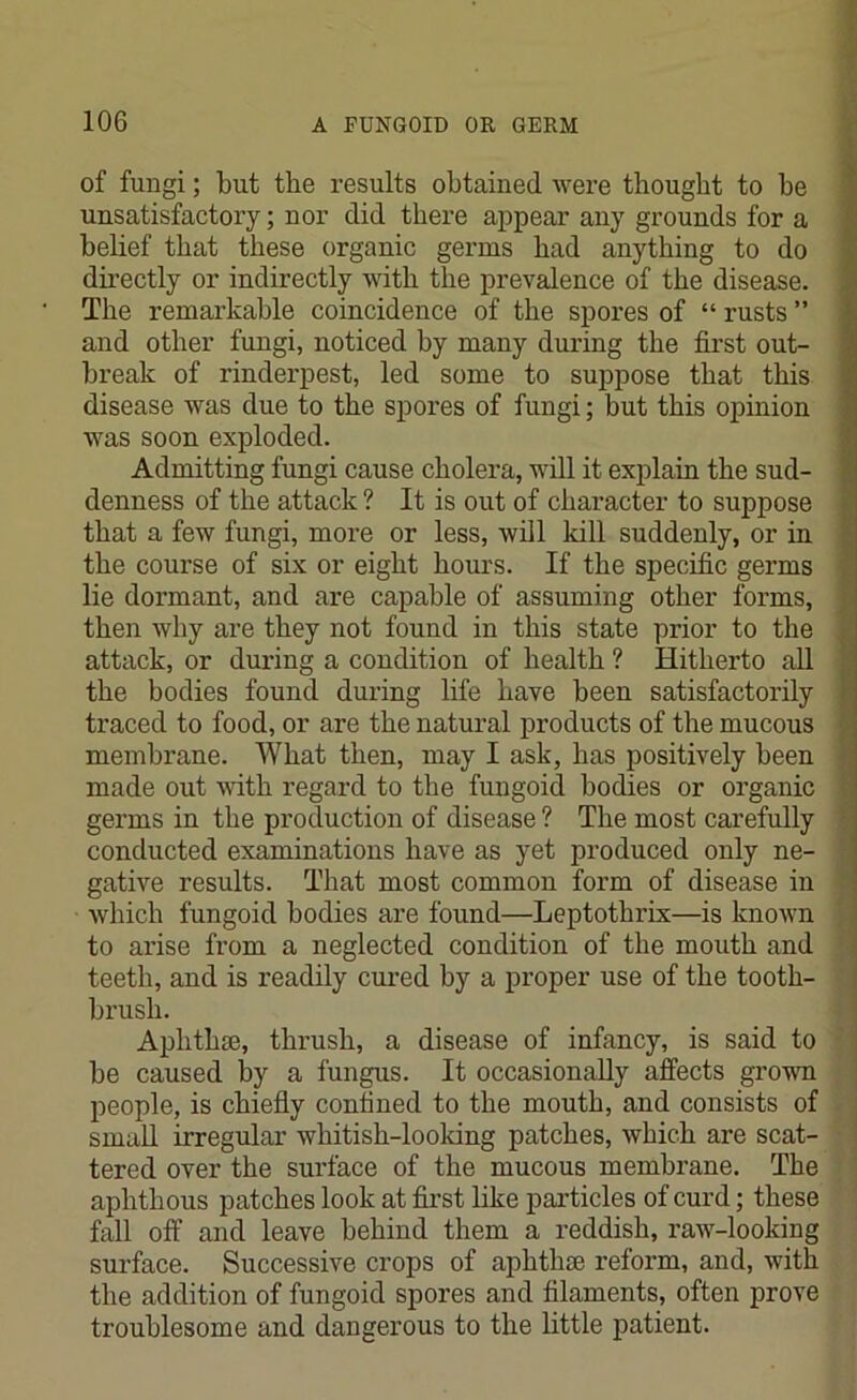 of fungi; but the results obtained were thought to be unsatisfactory; nor did there appear any grounds for a belief that these organic germs had anything to do directly or indirectly with the prevalence of the disease. The remarkable coincidence of the spores of “ rusts ” and other fungi, noticed by many during the first out- break of rinderpest, led some to suppose that this disease was due to the spores of fungi; but this opinion was soon exploded. Admitting fungi cause cholera, will it explain the sud- denness of the attack ? It is out of character to suppose that a few fungi, more or less, will kill suddenly, or in the course of six or eight hours. If the specific germs lie dormant, and are capable of assuming other forms, then why are they not found in this state prior to the attack, or during a condition of health ? Hitherto all the bodies found during life have been satisfactorily ti'aced to food, or are the natural products of the mucous membrane. What then, may I ask, has positively been made out with regard to the fungoid bodies or organic germs in the production of disease ? The most carefully conducted examinations have as yet produced only ne- gative results. That most common form of disease in which fungoid bodies are found—Leptothrix—is known to arise from a neglected condition of the mouth and teeth, and is readily cured by a proper use of the tooth- brush. Aphthae, thrush, a disease of infancy, is said to be caused by a fungus. It occasionally affects grown people, is chiefly confined to the mouth, and consists of small irregular whitish-looking patches, which are scat- tered over the surface of the mucous membrane. The aphthous patches look at first like particles of curd; these fall off and leave behind them a reddish, raw-looking surface. Successive crops of aphtha; reform, and, with the addition of fungoid spores and filaments, often prove troublesome and dangerous to the little patient.