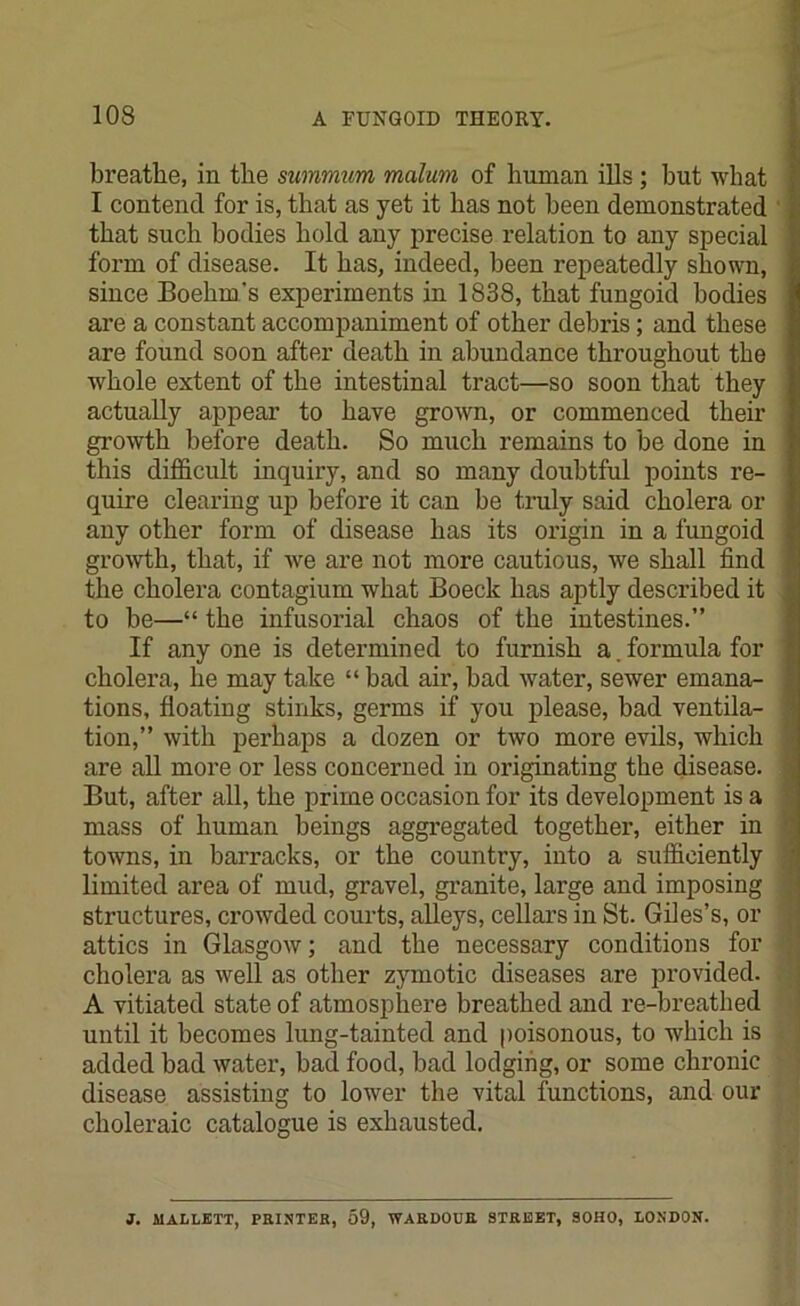 breathe, in the summum malum of human ills ; hut what I contend for is, that as yet it has not been demonstrated that such bodies hold any precise relation to any special form of disease. It has, indeed, been repeatedly shown, since Boehm's experiments in 1838, that fungoid bodies are a constant accompaniment of other debris; and these are found soon after death in abundance throughout the whole extent of the intestinal tract—so soon that they actually appear to have grown, or commenced their growth before death. So much remains to be done in this difficult inquiry, and so many doubtful points re- quire clearing up before it can be truly said cholera or any other form of disease has its origin in a fungoid growth, that, if we are not more cautious, we shall find the cholera contagium what Boeck has aptly described it to be—“ the infusorial chaos of the intestines.” If any one is determined to furnish a. formula for cholera, he may take “ bad air, bad water, sewer emana- tions, floating stinks, germs if you please, bad ventila- tion,” with perhaps a dozen or two more evils, which are all more or less concerned in originating the disease. But, after all, the prime occasion for its development is a mass of human beings aggregated together, either in towns, in barracks, or the country, into a sufficiently limited area of mud, gravel, granite, large and imposing structures, crowded courts, alleys, cellars in St. Giles’s, or attics in Glasgow; and the necessary conditions for cholera as well as other zymotic diseases are provided. A vitiated state of atmosphere breathed and re-breathed until it becomes lung-tainted and poisonous, to which is added bad water, bad food, bad lodging, or some chronic disease assisting to lower the vital functions, and our choleraic catalogue is exhausted. J. MALLETT, PRINTER, 59, WARDOUR STREET, SOHO, LONDON.