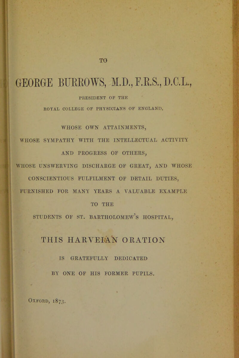 TO GEORGE BURROWS, M.D., F.R.S., D.C.L, PRESIDENT OF THE KOVAL COLLEGE OF PHYSICIANS OF ENGLAND, WHOSE OWN ATTAINMENTS, WHOSE SYMPATHY WITH THE INTELLECTUAL ACTIVITY AND PROGRESS OF OTHERS, ■WHOSE UNSWERVING DISCHARGE OF GREAT, AND AVIIOSE CONSCIENTIOUS FULFILMENT OF DETAIL DUTIES, FURNISHED FOR MANY YEARS A VALUABLE EXAMPLE TO THE STUDENTS OF ST. BARTHOLOMEW’S HOSPITAL, THIS HARVELAN ORATION IS GRATEFULLY DEDICATED BY ONE OF HIS FORMER PUPILS. Oxford, 1873.