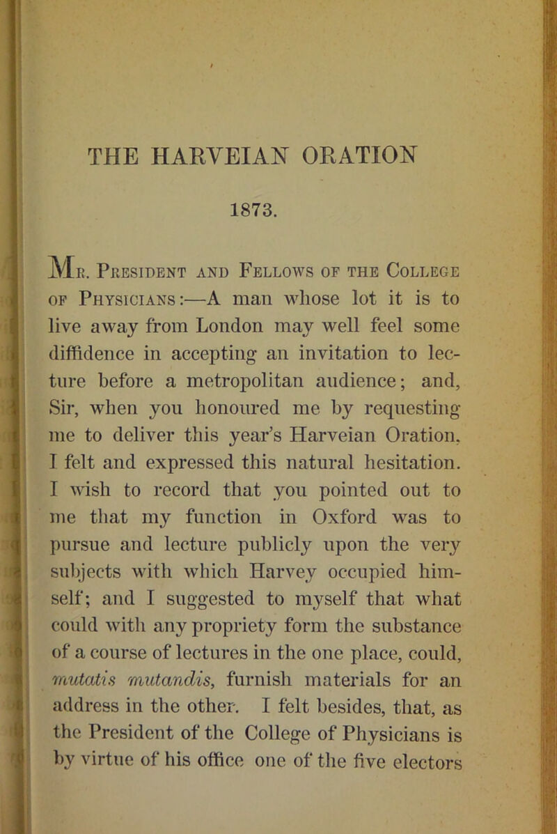 THE HARVEIAN ORATION 1873. Mr. President and Fellows of the College of Physicians:—A man whose lot it is to live away from London may well feel some diffidence in accepting an invitation to lec- ture before a metropolitan audience; and, Sir, when you honoured me by requesting me to deliver this year’s Harveian Oration, I felt and expressed this natural hesitation. I wish to record that you pointed out to me that my function in Oxford was to pursue and lecture publicly upon the very subjects with which Harvey occupied him- self; and I suggested to myself that what could with any propriety form the substance of a course of lectures in the one place, could, mutatis mutandis, furnish materials for an address in the other. I felt besides, that, as the President of the College of Physicians is by virtue of his office one of the five electors