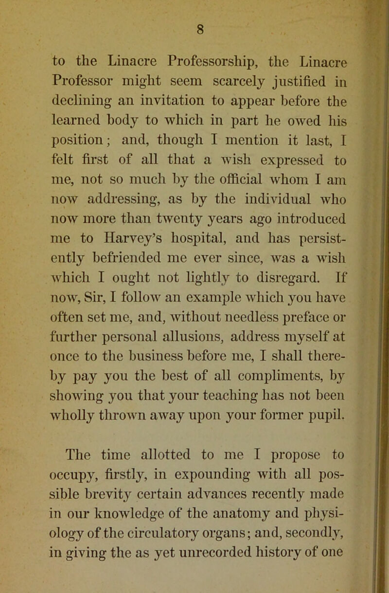 to the Linacre Professorship, the Linacre Professor might seem scarcely justified in declining an invitation to appear before the learned body to which in part he owed his position; and, though I mention it last, I felt first of all that a wish expressed to me, not so much by the official whom I am now addressing, as by the individual who now more than twenty years ago introduced me to Harvey’s hospital, and has persist- ently befriended me ever since, was a wish which I ought not lightly to disregard. If now, Sir, I follow an example which you have often set me, and, without needless preface or further personal allusions, address myself at once to the business before me, I shall there- by pay you the best of all compliments, by showing you that your teaching has not been wholly thrown away upon your former pupil. The time allotted to me I propose to occupy, firstly, in expounding with all pos- sible brevity certain advances recently made in our knowledge of the anatomy and physi- ology of the circulatory organs; and, secondly, in giving the as yet unrecorded history of one