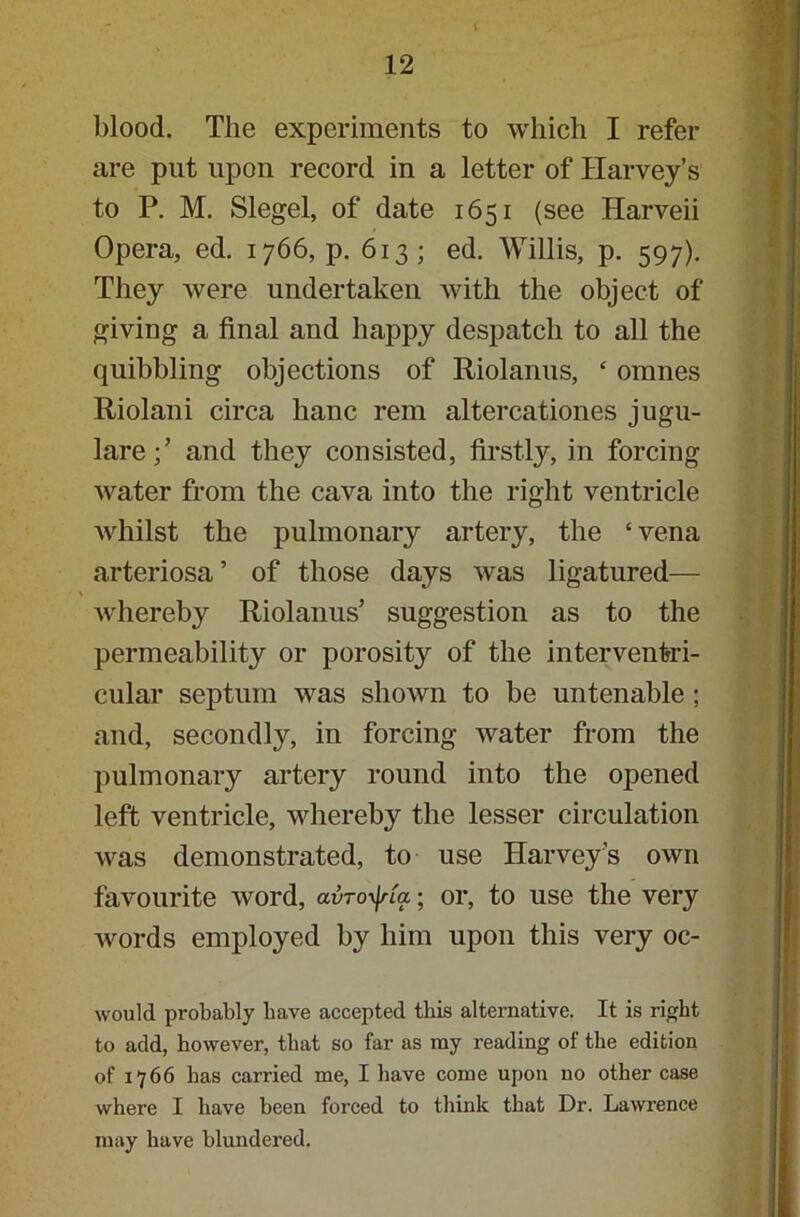 blood. The experiments to which I refer are put upon record in a letter of Harvey’s to P. M. Siegel, of date 1651 (see Harveii Opera, ed. 1766, p. 613; ed. Willis, p. 597). They were undertaken with the object of giving a final and happy despatch to all the quibbling objections of Riolanus, ‘ omnes Riolani circa hanc rem altercationes jugu- lareand they consisted, firstly, in forcing water from the cava into the right ventricle whilst the pulmonary artery, the ‘ vena arteriosa ’ of those days was ligatured— whereby Riolanus’ suggestion as to the permeability or porosity of the interventri- cular septum was shown to be untenable ; and, secondly, in forcing water from the pulmonary artery round into the opened left ventricle, whereby the lesser circulation was demonstrated, to use Harvey’s own favourite word, avroxf/fa; or, to use the very words employed by him upon this very oc- would probably have accepted this alternative. It is right to add, however, that so far as my reading of the edition of 1766 has carried me, I have come upon no other case where I have been forced to think that Dr. Lawrence may have blundered.