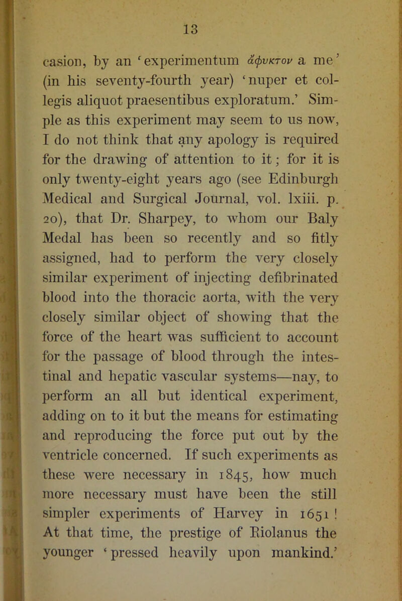 casion, by an ‘experimentum acpvKTov a me’ (in his seventy-fourth year) ‘nuper et col- legis aliquot praesentibus exploratum.’ Sim- ple as this experiment may seem to us now, I do not think that any apology is required for the drawing of attention to it; for it is only twenty-eight years ago (see Edinburgh Medical and Surgical Journal, vol. lxiii. p. 20), that Dr. Sharpey, to whom our Baly Medal has been so recently and so fitly assigned, had to perform the very closely similar experiment of injecting defibrinated blood into the thoracic aorta, with the very closely similar object of showing that the force of the heart was sufficient to account for the passage of blood through the intes- tinal and hepatic vascular systems—nay, to perform an all but identical experiment, adding on to it but the means for estimating and reproducing the force put out by the ventricle concerned. If such experiments as these were necessary in 1845, how much more necessary must have been the still simpler experiments of Harvey in 1651 ! At that time, the prestige of Eiolanus the younger ‘ pressed heavily upon mankind.’