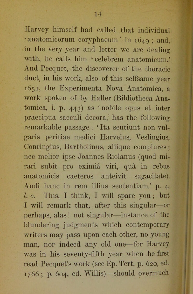 Harvey himself had called that individual ‘ anatomicorum coryphaeum’ in 1649 ; and, in the very year and letter we are dealing with, he calls him ‘ celebrem anatomicum.’ And Pecquet, the discoverer of the thoracic duct, in his work, also of this selfsame year 1651, the Experimenta Nova Anatomica, a work spoken of by Haller (Bibliotheca Ana- tomica, i. p. 443) as ‘ nobile opus et inter praecipua saeculi decora,’ has the following remarkable passage : ‘ Ita sentiunt non vul- garis peritiae medici Harveius, Yeslingius, Conringius, Bartholinus, aliique complures; nec melior ipse Joannes Riolanus (quod mi- rari subit pro eximia viri, qua in rebus anatomicis caeteros anteivit sagacitate). Audi hanc in rem illius sententiam.’ p. 4, l. c. This, I think, I will spare you; but I will remark that, after this singular—or perhaps, alas! not singular—instance of the blundering judgments which contemporary writers may pass upon each other, no young man, nor indeed any old one—for Harvey was in his seventy-fifth year when he first read Pecquet’s work (see Ep. Tert. p. 620, ed. 1766; p. 604, ed. Willis)—should overmuch