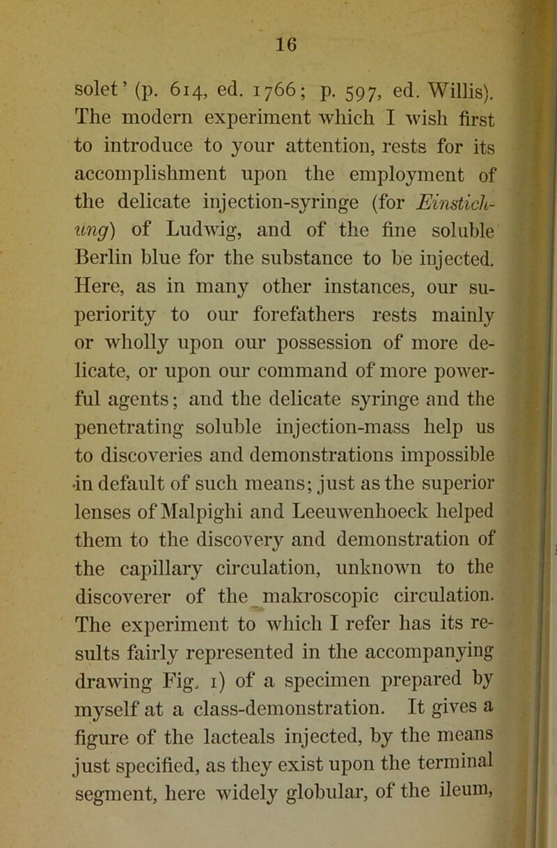 solet’ (p. 614, ed. 1766; p. 597, ed. Willis). The modern experiment which I wish first to introduce to your attention, rests for its accomplishment upon the employment of the delicate injection-syringe (for Einstich- ung) of Ludwig, and of the fine soluble Berlin blue for the substance to be injected. Here, as in many other instances, our su- periority to our forefathers rests mainly or wholly upon our possession of more de- licate, or upon our command of more power- ful agents; and the delicate syringe and the penetrating soluble injection-mass help us to discoveries and demonstrations impossible ■in default of such means; just as the superior lenses of Malpighi and Leeuwenhoeck helped them to the discovery and demonstration of the capillary circulation, unknown to the discoverer of the makroscopic circulation. The experiment to which I refer has its re- sults fairly represented in the accompanying drawing Fig, 1) of a specimen prepared by myself at a class-demonstration. It gives a figure of the lacteals injected, by the means just specified, as they exist upon the terminal segment, here widely globular, of the ileum,